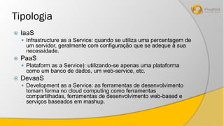 Tipologia 
 IaaS 
 Infrastructure as a Service: quando se utiliza uma percentagem de 
um servidor, geralmente com configuração que se adeque à sua 
necessidade. 
 PaaS 
 Plataform as a Service): utilizando-se apenas uma plataforma 
como um banco de dados, um web-service, etc. 
 DevaaS 
 Development as a Service: as ferramentas de desenvolvimento 
tomam forma no cloud computing como ferramentas 
compartilhadas, ferramentas de desenvolvimento web-based e 
serviços baseados em mashup. 
 
