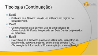 Tipologia (Continuação) 
 SaaS 
 Software as a Service: uso de um software em regime de 
utilização web. 
 CaaS 
 Communication as a Service: uso de uma solução de 
Comunicação Unificada hospedada em Data Center do provedor 
ou fabricante. 
 EaaS 
 Everything as a Service: quando se utiliza tudo, infraestrurura, 
plataformas, software, suporte, enfim, o que envolve T.I.C. 
(Tecnologia da Informação e Comunicação) como um Serviço. 
 