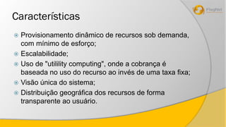 Características 
 Provisionamento dinâmico de recursos sob demanda, 
com mínimo de esforço; 
 Escalabilidade; 
 Uso de "utilility computing", onde a cobrança é 
baseada no uso do recurso ao invés de uma taxa fixa; 
 Visão única do sistema; 
 Distribuição geográfica dos recursos de forma 
transparente ao usuário. 
 