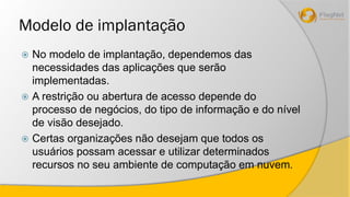 Modelo de implantação 
 No modelo de implantação, dependemos das 
necessidades das aplicações que serão 
implementadas. 
 A restrição ou abertura de acesso depende do 
processo de negócios, do tipo de informação e do nível 
de visão desejado. 
 Certas organizações não desejam que todos os 
usuários possam acessar e utilizar determinados 
recursos no seu ambiente de computação em nuvem. 
 
