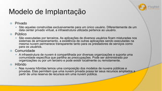 Modelo de Implantação 
 Privado 
 São aquelas construídas exclusivamente para um único usuário. Diferentemente de um 
data center privado virtual, a infraestrutura utilizada pertence ao usuário. 
 Público 
 São executadas por terceiros. As aplicações de diversos usuários ficam misturadas nos 
sistemas de armazenamento, a existência de outras aplicações sendo executadas na 
mesma nuvem permanece transparente tanto para os prestadores de serviços como 
para os usuários. 
 Comunidade 
 A infraestrutura de nuvem é compartilhada por diversas organizações e suporta uma 
comunidade específica que partilha as preocupações. Pode ser administrado por 
organizações ou por um terceiro e pode existir localmente ou remotamente. 
 Híbrido 
 Nas nuvens híbridas temos uma composição dos modelos de nuvens públicas e 
privadas. Elas permitem que uma nuvem privada possa ter seus recursos ampliados a 
partir de uma reserva de recursos em uma nuvem pública. 
 