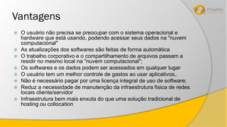 Vantagens 
 O usuário não precisa se preocupar com o sistema operacional e 
hardware que está usando, podendo acessar seus dados na "nuvem 
computacional" 
 As atualizações dos softwares são feitas de forma automática 
 O trabalho corporativo e o compartilhamento de arquivos passam a 
residir no mesmo local na "nuvem computacional"; 
 Os softwares e os dados podem ser acessados em qualquer lugar 
 O usuário tem um melhor controle de gastos ao usar aplicativos,. 
 Não é necessário pagar por uma licença integral de uso de software; 
 Reduz a necessidade de manutenção da infraestrutura física de redes 
locais cliente/servidor 
 Infraestrutura bem mais enxuta do que uma solução tradicional de 
hosting ou collocation 
 
