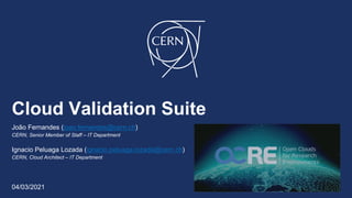 Cloud Validation Suite
João Fernandes (joao.fernandes@cern.ch)
CERN, Senior Member of Staff – IT Department
Ignacio Peluaga Lozada (ignacio.peluaga.lozada@cern.ch)
CERN, Cloud Architect – IT Department
04/03/2021
 