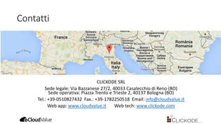 Contatti
CLICKODE SRL
Sede legale: Via Bazzanese 27/2, 40033 Casalecchio di Reno (BO)
Sede operativa: Piazza Trento e Trieste 2, 40137 Bologna (BO)
Tel.: +39-0510827432 Fax.: +39-1782250518 Email: info@cloudvalue.it
Web app: www.cloudvalue.it Web tech: www.clickode.com
 