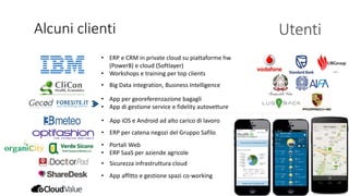 • ERP e CRM in private cloud su piattaforme hw
(Power8) e cloud (Softlayer)
• Workshops e training per top clients
Alcuni clienti Utenti
• Big Data integration, Business Intelligence
• App per georeferenzazione bagagli
• App di gestione service e fidelity autovetture
• App iOS e Android ad alto carico di lavoro
• ERP per catena negozi del Gruppo Safilo
• Portali Web
• ERP SaaS per aziende agricole
• Sicurezza infrastruttura cloud
…
• App affitto e gestione spazi co-working
 