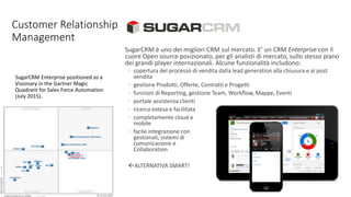 Customer Relationship
Management
SugarCRM Enterprise positioned as a
Visionary in the Gartner Magic
Quadrant for Sales Force Automation
(July 2015).
SugarCRM è uno dei migliori CRM sul mercato. E’ un CRM Enterprise con il
cuore Open source posizionato, per gli analisti di mercato, sullo stesso piano
dei grandi player internazionali. Alcune funzionalità includono:
◦ copertura del processo di vendita dalla lead generation alla chiusura e al post
vendita
◦ gestione Prodotti, Offerte, Contratti e Progetti
◦ funzioni di Reporting, gestione Team, Workflow, Mappe, Eventi
◦ portale assistenza clienti
◦ ricerca estesa e facilitata
◦ completamente cloud e
mobile
◦ facile integrazione con
gestionali, sistemi di
comunicazione e
Collaboration
ALTERNATIVA SMART!
 