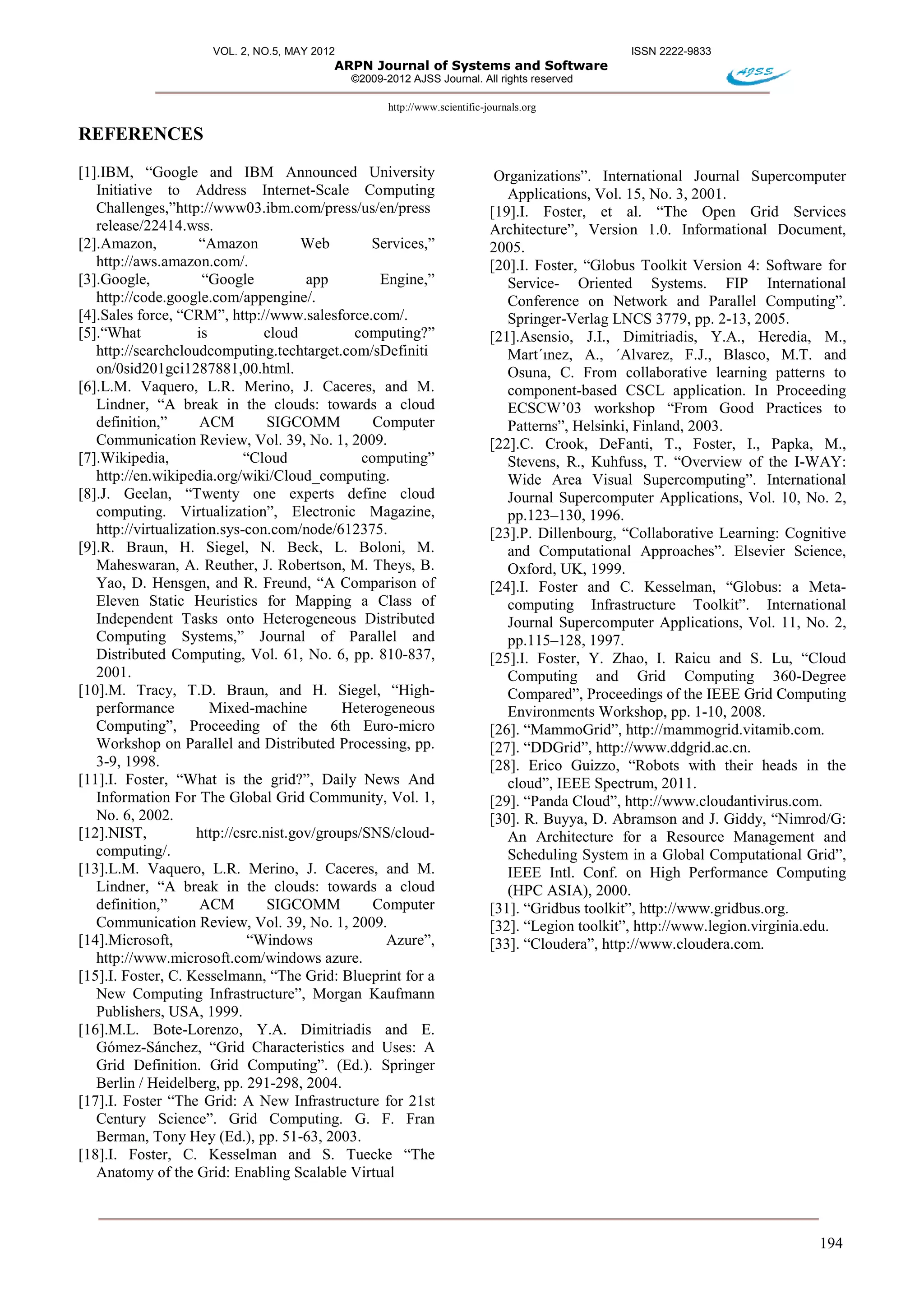 VOL. 2, NO.5, MAY 2012 ISSN 2222-9833
ARPN Journal of Systems and Software
©2009-2012 AJSS Journal. All rights reserved
http://www.scientific-journals.org
194
REFERENCES
[1].IBM, “Google and IBM Announced University
Initiative to Address Internet-Scale Computing
Challenges,”http://www03.ibm.com/press/us/en/press
release/22414.wss.
[2].Amazon, “Amazon Web Services,”
http://aws.amazon.com/.
[3].Google, “Google app Engine,”
http://code.google.com/appengine/.
[4].Sales force, “CRM”, http://www.salesforce.com/.
[5].“What is cloud computing?”
http://searchcloudcomputing.techtarget.com/sDefiniti
on/0sid201gci1287881,00.html.
[6].L.M. Vaquero, L.R. Merino, J. Caceres, and M.
Lindner, “A break in the clouds: towards a cloud
definition,” ACM SIGCOMM Computer
Communication Review, Vol. 39, No. 1, 2009.
[7].Wikipedia, “Cloud computing”
http://en.wikipedia.org/wiki/Cloud_computing.
[8].J. Geelan, “Twenty one experts define cloud
computing. Virtualization”, Electronic Magazine,
http://virtualization.sys-con.com/node/612375.
[9].R. Braun, H. Siegel, N. Beck, L. Boloni, M.
Maheswaran, A. Reuther, J. Robertson, M. Theys, B.
Yao, D. Hensgen, and R. Freund, “A Comparison of
Eleven Static Heuristics for Mapping a Class of
Independent Tasks onto Heterogeneous Distributed
Computing Systems,” Journal of Parallel and
Distributed Computing, Vol. 61, No. 6, pp. 810-837,
2001.
[10].M. Tracy, T.D. Braun, and H. Siegel, “High-
performance Mixed-machine Heterogeneous
Computing”, Proceeding of the 6th Euro-micro
Workshop on Parallel and Distributed Processing, pp.
3-9, 1998.
[11].I. Foster, “What is the grid?”, Daily News And
Information For The Global Grid Community, Vol. 1,
No. 6, 2002.
[12].NIST, http://csrc.nist.gov/groups/SNS/cloud-
computing/.
[13].L.M. Vaquero, L.R. Merino, J. Caceres, and M.
Lindner, “A break in the clouds: towards a cloud
definition,” ACM SIGCOMM Computer
Communication Review, Vol. 39, No. 1, 2009.
[14].Microsoft, “Windows Azure”,
http://www.microsoft.com/windows azure.
[15].I. Foster, C. Kesselmann, “The Grid: Blueprint for a
New Computing Infrastructure”, Morgan Kaufmann
Publishers, USA, 1999.
[16].M.L. Bote-Lorenzo, Y.A. Dimitriadis and E.
Gómez-Sánchez, “Grid Characteristics and Uses: A
Grid Definition. Grid Computing”. (Ed.). Springer
Berlin / Heidelberg, pp. 291-298, 2004.
[17].I. Foster “The Grid: A New Infrastructure for 21st
Century Science”. Grid Computing. G. F. Fran
Berman, Tony Hey (Ed.), pp. 51-63, 2003.
[18].I. Foster, C. Kesselman and S. Tuecke “The
Anatomy of the Grid: Enabling Scalable Virtual
Organizations”. International Journal Supercomputer
Applications, Vol. 15, No. 3, 2001.
[19].I. Foster, et al. “The Open Grid Services
Architecture”, Version 1.0. Informational Document,
2005.
[20].I. Foster, “Globus Toolkit Version 4: Software for
Service- Oriented Systems. FIP International
Conference on Network and Parallel Computing”.
Springer-Verlag LNCS 3779, pp. 2-13, 2005.
[21].Asensio, J.I., Dimitriadis, Y.A., Heredia, M.,
Mart´ınez, A., ´Alvarez, F.J., Blasco, M.T. and
Osuna, C. From collaborative learning patterns to
component-based CSCL application. In Proceeding
ECSCW’03 workshop “From Good Practices to
Patterns”, Helsinki, Finland, 2003.
[22].C. Crook, DeFanti, T., Foster, I., Papka, M.,
Stevens, R., Kuhfuss, T. “Overview of the I-WAY:
Wide Area Visual Supercomputing”. International
Journal Supercomputer Applications, Vol. 10, No. 2,
pp.123–130, 1996.
[23].P. Dillenbourg, “Collaborative Learning: Cognitive
and Computational Approaches”. Elsevier Science,
Oxford, UK, 1999.
[24].I. Foster and C. Kesselman, “Globus: a Meta-
computing Infrastructure Toolkit”. International
Journal Supercomputer Applications, Vol. 11, No. 2,
pp.115–128, 1997.
[25].I. Foster, Y. Zhao, I. Raicu and S. Lu, “Cloud
Computing and Grid Computing 360-Degree
Compared”, Proceedings of the IEEE Grid Computing
Environments Workshop, pp. 1-10, 2008.
[26]. “MammoGrid”, http://mammogrid.vitamib.com.
[27]. “DDGrid”, http://www.ddgrid.ac.cn.
[28]. Erico Guizzo, “Robots with their heads in the
cloud”, IEEE Spectrum, 2011.
[29]. “Panda Cloud”, http://www.cloudantivirus.com.
[30]. R. Buyya, D. Abramson and J. Giddy, “Nimrod/G:
An Architecture for a Resource Management and
Scheduling System in a Global Computational Grid”,
IEEE Intl. Conf. on High Performance Computing
(HPC ASIA), 2000.
[31]. “Gridbus toolkit”, http://www.gridbus.org.
[32]. “Legion toolkit”, http://www.legion.virginia.edu.
[33]. “Cloudera”, http://www.cloudera.com.
 