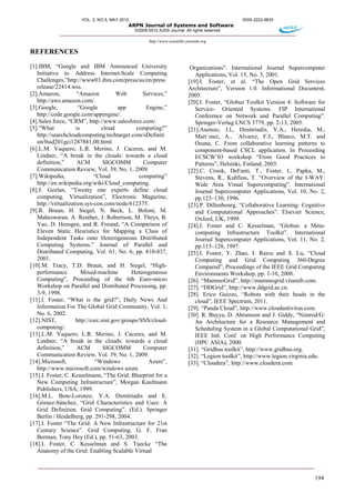 VOL. 2, NO.5, MAY 2012 ISSN 2222-9833
ARPN Journal of Systems and Software
©2009-2012 AJSS Journal. All rights reserved
http://www.scientific-journals.org
194
REFERENCES
[1].IBM, “Google and IBM Announced University
Initiative to Address Internet-Scale Computing
Challenges,”http://www03.ibm.com/press/us/en/press
release/22414.wss.
[2].Amazon, “Amazon Web Services,”
http://aws.amazon.com/.
[3].Google, “Google app Engine,”
http://code.google.com/appengine/.
[4].Sales force, “CRM”, http://www.salesforce.com/.
[5].“What is cloud computing?”
http://searchcloudcomputing.techtarget.com/sDefiniti
on/0sid201gci1287881,00.html.
[6].L.M. Vaquero, L.R. Merino, J. Caceres, and M.
Lindner, “A break in the clouds: towards a cloud
definition,” ACM SIGCOMM Computer
Communication Review, Vol. 39, No. 1, 2009.
[7].Wikipedia, “Cloud computing”
http://en.wikipedia.org/wiki/Cloud_computing.
[8].J. Geelan, “Twenty one experts define cloud
computing. Virtualization”, Electronic Magazine,
http://virtualization.sys-con.com/node/612375.
[9].R. Braun, H. Siegel, N. Beck, L. Boloni, M.
Maheswaran, A. Reuther, J. Robertson, M. Theys, B.
Yao, D. Hensgen, and R. Freund, “A Comparison of
Eleven Static Heuristics for Mapping a Class of
Independent Tasks onto Heterogeneous Distributed
Computing Systems,” Journal of Parallel and
Distributed Computing, Vol. 61, No. 6, pp. 810-837,
2001.
[10].M. Tracy, T.D. Braun, and H. Siegel, “High-
performance Mixed-machine Heterogeneous
Computing”, Proceeding of the 6th Euro-micro
Workshop on Parallel and Distributed Processing, pp.
3-9, 1998.
[11].I. Foster, “What is the grid?”, Daily News And
Information For The Global Grid Community, Vol. 1,
No. 6, 2002.
[12].NIST, http://csrc.nist.gov/groups/SNS/cloud-
computing/.
[13].L.M. Vaquero, L.R. Merino, J. Caceres, and M.
Lindner, “A break in the clouds: towards a cloud
definition,” ACM SIGCOMM Computer
Communication Review, Vol. 39, No. 1, 2009.
[14].Microsoft, “Windows Azure”,
http://www.microsoft.com/windows azure.
[15].I. Foster, C. Kesselmann, “The Grid: Blueprint for a
New Computing Infrastructure”, Morgan Kaufmann
Publishers, USA, 1999.
[16].M.L. Bote-Lorenzo, Y.A. Dimitriadis and E.
Gómez-Sánchez, “Grid Characteristics and Uses: A
Grid Definition. Grid Computing”. (Ed.). Springer
Berlin / Heidelberg, pp. 291-298, 2004.
[17].I. Foster “The Grid: A New Infrastructure for 21st
Century Science”. Grid Computing. G. F. Fran
Berman, Tony Hey (Ed.), pp. 51-63, 2003.
[18].I. Foster, C. Kesselman and S. Tuecke “The
Anatomy of the Grid: Enabling Scalable Virtual
Organizations”. International Journal Supercomputer
Applications, Vol. 15, No. 3, 2001.
[19].I. Foster, et al. “The Open Grid Services
Architecture”, Version 1.0. Informational Document,
2005.
[20].I. Foster, “Globus Toolkit Version 4: Software for
Service- Oriented Systems. FIP International
Conference on Network and Parallel Computing”.
Springer-Verlag LNCS 3779, pp. 2-13, 2005.
[21].Asensio, J.I., Dimitriadis, Y.A., Heredia, M.,
Mart´ınez, A., ´Alvarez, F.J., Blasco, M.T. and
Osuna, C. From collaborative learning patterns to
component-based CSCL application. In Proceeding
ECSCW’03 workshop “From Good Practices to
Patterns”, Helsinki, Finland, 2003.
[22].C. Crook, DeFanti, T., Foster, I., Papka, M.,
Stevens, R., Kuhfuss, T. “Overview of the I-WAY:
Wide Area Visual Supercomputing”. International
Journal Supercomputer Applications, Vol. 10, No. 2,
pp.123–130, 1996.
[23].P. Dillenbourg, “Collaborative Learning: Cognitive
and Computational Approaches”. Elsevier Science,
Oxford, UK, 1999.
[24].I. Foster and C. Kesselman, “Globus: a Meta-
computing Infrastructure Toolkit”. International
Journal Supercomputer Applications, Vol. 11, No. 2,
pp.115–128, 1997.
[25].I. Foster, Y. Zhao, I. Raicu and S. Lu, “Cloud
Computing and Grid Computing 360-Degree
Compared”, Proceedings of the IEEE Grid Computing
Environments Workshop, pp. 1-10, 2008.
[26]. “MammoGrid”, http://mammogrid.vitamib.com.
[27]. “DDGrid”, http://www.ddgrid.ac.cn.
[28]. Erico Guizzo, “Robots with their heads in the
cloud”, IEEE Spectrum, 2011.
[29]. “Panda Cloud”, http://www.cloudantivirus.com.
[30]. R. Buyya, D. Abramson and J. Giddy, “Nimrod/G:
An Architecture for a Resource Management and
Scheduling System in a Global Computational Grid”,
IEEE Intl. Conf. on High Performance Computing
(HPC ASIA), 2000.
[31]. “Gridbus toolkit”, http://www.gridbus.org.
[32]. “Legion toolkit”, http://www.legion.virginia.edu.
[33]. “Cloudera”, http://www.cloudera.com.
 