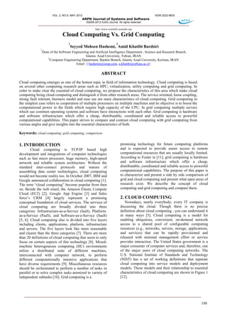 VOL. 2, NO.5, MAY 2012 ISSN 2222-9833
ARPN Journal of Systems and Software
©2009-2012 AJSS Journal. All rights reserved
http://www.scientific-journals.org
188
Cloud Computing Vs. Grid Computing
1
Seyyed Mohsen Hashemi,
2
Amid Khatibi Bardsiri
1
Dean of the Software Engineering and Artificial Intelligence Department , Science and Research Branch,
Islamic Azad University, Tehran, IRAN
2
Computer Engineering Department, Bardsir Branch, Islamic Azad University, Kerman, IRAN
Email :{ hashemi@isrup.com, a.khatibi@srbiau.ac.ir}
ABSTRACT
Cloud computing emerges as one of the hottest topic in field of information technology. Cloud computing is based
on several other computing research areas such as HPC, virtualization, utility computing and grid computing. In
order to make clear the essential of cloud computing, we propose the characteristics of this area which make cloud
computing being cloud computing and distinguish it from other research areas. The service oriented, loose coupling,
strong fault tolerant, business model and ease use are main characteristics of cloud computing. Grid computing in
the simplest case refers to cooperation of multiple processors on multiple machines and its objective is to boost the
computational power in the fields which require high capacity of the CPU. In grid computing multiple servers
which use common operating systems and software have interactions with each other. Grid computing is hardware
and software infrastructure which offer a cheap, distributable, coordinated and reliable access to powerful
computational capabilities. This paper strives to compare and contrast cloud computing with grid computing from
various angles and give insights into the essential characteristics of both.
Keywords: cloud computing; grid computing; comparison
1. INTRODUCTION
Cloud computing is TCP/IP based high
development and integrations of computer technologies
such as fast micro processor, huge memory, high-speed
network and reliable system architecture. Without the
standard inter-connect protocols and mature of
assembling data center technologies, cloud computing
would not become reality too. In October 2007, IBM and
Google announced collaboration in cloud computing [1].
The term “cloud computing” become popular from then
on. Beside the web email, the Amazon Elastic Compute
Cloud (EC2) [2], Google App Engine [3] and Sales
force’s CRM [4] largely represent a promising
conceptual foundation of cloud services. The services of
cloud computing are broadly divided into three
categories: Infrastructure-as-a-Service (IaaS), Platform-
as-a-Service (PaaS), and Software-as-a-Service (SaaS)
[5, 6]. Cloud computing also is divided into five layers
including clients, applications, platform, infrastructure
and servers. The five layers look like more reasonable
and clearer than the three categories [7]. There are more
than 20 definitions of cloud computing that seem to only
focus on certain aspects of this technology [8]. Mixed-
machine heterogeneous computing (HC) environments
utilize a distributed suite of different machines,
interconnected with computer network, to perform
different computationally intensive applications that
have diverse requirements [9]. Miscellaneous resources
should be orchestrated to perform a number of tasks in
parallel or to solve complex tasks atomized to variety of
independent subtasks [10]. Grid computing is a
promising technology for future computing platforms
and is expected to provide easier access to remote
computational resources that are usually locally limited.
According to Foster in [11], grid computing is hardware
and software infrastructure which offer a cheap,
distributable, coordinated and reliable access to powerful
computational capabilities. The purpose of this paper is
to characterize and present a side by side comparison of
grid and cloud computing and present what open areas of
research exist. We describe the concept of cloud
computing and grid computing and compare them.
2. CLOUD COMPUTING
Nowadays, nearly everybody, every IT company is
discussing the cloud. Though there is no precise
definition about cloud computing , you can understand it
in many ways [5]. Cloud computing is a model for
enabling ubiquitous, convenient, on-demand network
access to a shared pool of configurable computing
resources (e.g., networks, servers, storage, applications,
and services) that can be rapidly provisioned and
released with minimal management effort or service
provider interaction. The United States government is a
major consumer of computer services and, therefore, one
of the major users of cloud computing networks. The
U.S. National Institute of Standards and Technology
(NIST) has a set of working definitions that separate
cloud computing into service models and deployment
models. Those models and their relationship to essential
characteristics of cloud computing are shown in Figure 1
[12].
 