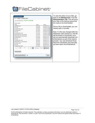 Last Updated 1/29/2015 10:54:40 AM by [VBagley]
© 2014 eFileCabinet. All rights reserved. This publication contains proprietary information not to be distributed outside of
eFileCabinet. This document, in whole or in part, must not be reproduced in any form without the express written permission of
eFileCabinet.
Page 14 of 14
To view the status of your files, go
back to the Backup Icon from the
Administration Tab. This will show
your files in the backup queue that
are ready to be downloaded.
Once a file is downloaded, you can
interact with it normally.
Note: If a file was changed after the
databases were backed up, that file
will be stored in CloudView, but it
will not automatically download into
eFileCabinet as part of the restore
process. You can download those
files from CloudView and manually
put them back into eFileCabinet.
 
