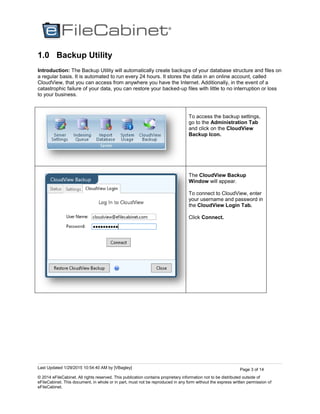 Last Updated 1/29/2015 10:54:40 AM by [VBagley]
© 2014 eFileCabinet. All rights reserved. This publication contains proprietary information not to be distributed outside of
eFileCabinet. This document, in whole or in part, must not be reproduced in any form without the express written permission of
eFileCabinet.
Page 3 of 14
1.0 Backup Utility
Introduction: The Backup Utility will automatically create backups of your database structure and files on
a regular basis. It is automated to run every 24 hours. It stores the data in an online account, called
CloudView, that you can access from anywhere you have the Internet. Additionally, in the event of a
catastrophic failure of your data, you can restore your backed-up files with little to no interruption or loss
to your business.
To access the backup settings,
go to the Administration Tab
and click on the CloudView
Backup Icon.
The CloudView Backup
Window will appear.
To connect to CloudView, enter
your username and password in
the CloudView Login Tab.
Click Connect.
 