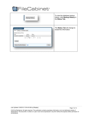 Last Updated 1/29/2015 10:54:40 AM by [VBagley]
© 2014 eFileCabinet. All rights reserved. This publication contains proprietary information not to be distributed outside of
eFileCabinet. This document, in whole or in part, must not be reproduced in any form without the express written permission of
eFileCabinet.
Page 7 of 14
To view the database backup
history, click Backup History in
the Status Tab.
The Status Tab will change to
reveal this information.
 