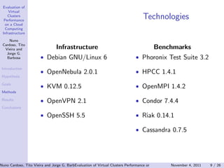 Evaluation of
     Virtual
    Clusters
  Performance
                                                                                  Technologies
   on a Cloud
   Computing
 Infrastructure

     Nuno
 Cardoso, Tito
  Vieira and                    Infrastructure                                          Benchmarks
   Jorge G.
   Barbosa             • Debian GNU/Linux 6                                   • Phoronix Test Suite 3.2
 Introduction
                       • OpenNebula 2.0.1                                     • HPCC 1.4.1
 Hypothesis

 Goals
                       • KVM 0.12.5                                           • OpenMPI 1.4.2
 Methods

 Results               • OpenVPN 2.1                                          • Condor 7.4.4
 Conclusions

                       • OpenSSH 5.5                                          • Riak 0.14.1

                                                                              • Cassandra 0.7.5




Nuno Cardoso, Tito Vieira and Jorge G. Barbosa (Universidade do Clusters PerformanceEngenharia) Computing Infrastructure 9 / 26
                                           Evaluation of Virtual Porto, Faculdade de on a Cloud   November 4, 2011
 