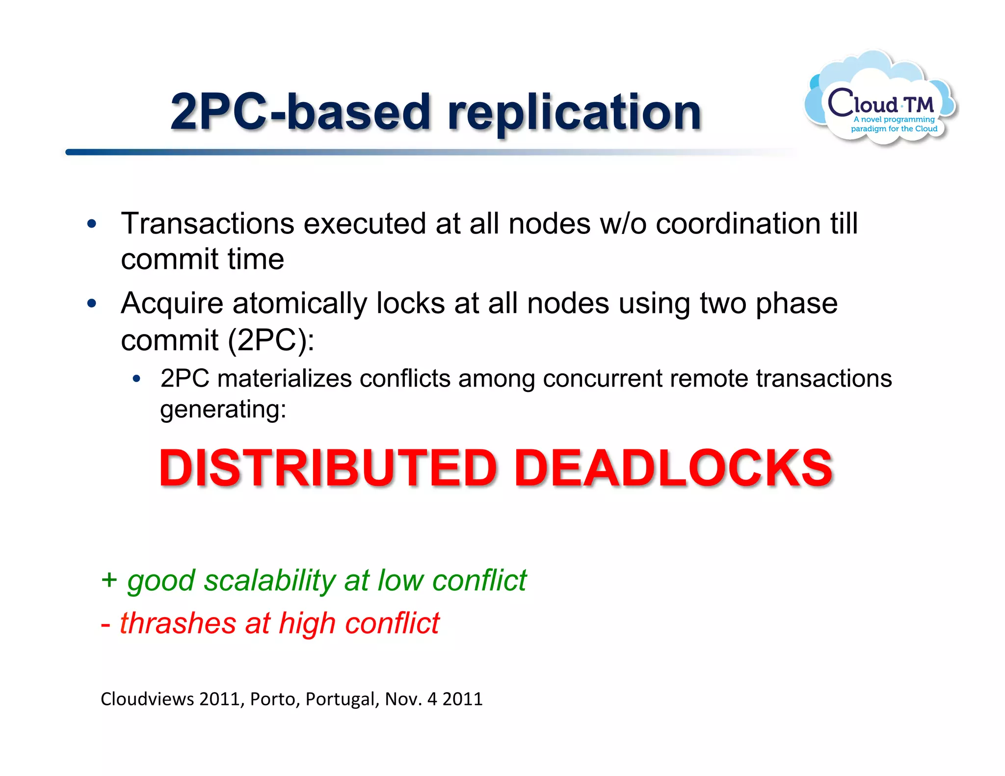 2PC-based replication

•  Transactions executed at all nodes w/o coordination till
   commit time
•  Acquire atomically locks at all nodes using two phase
   commit (2PC):
    •  2PC materializes conflicts among concurrent remote transactions
       generating:

       DISTRIBUTED DEADLOCKS

 + good scalability at low conflict
 - thrashes at high conflict
 !
 BN.<)73&P$!FGMM>!*.'%.>!*.'%<#N>!@.7]!U!FGMM!
 