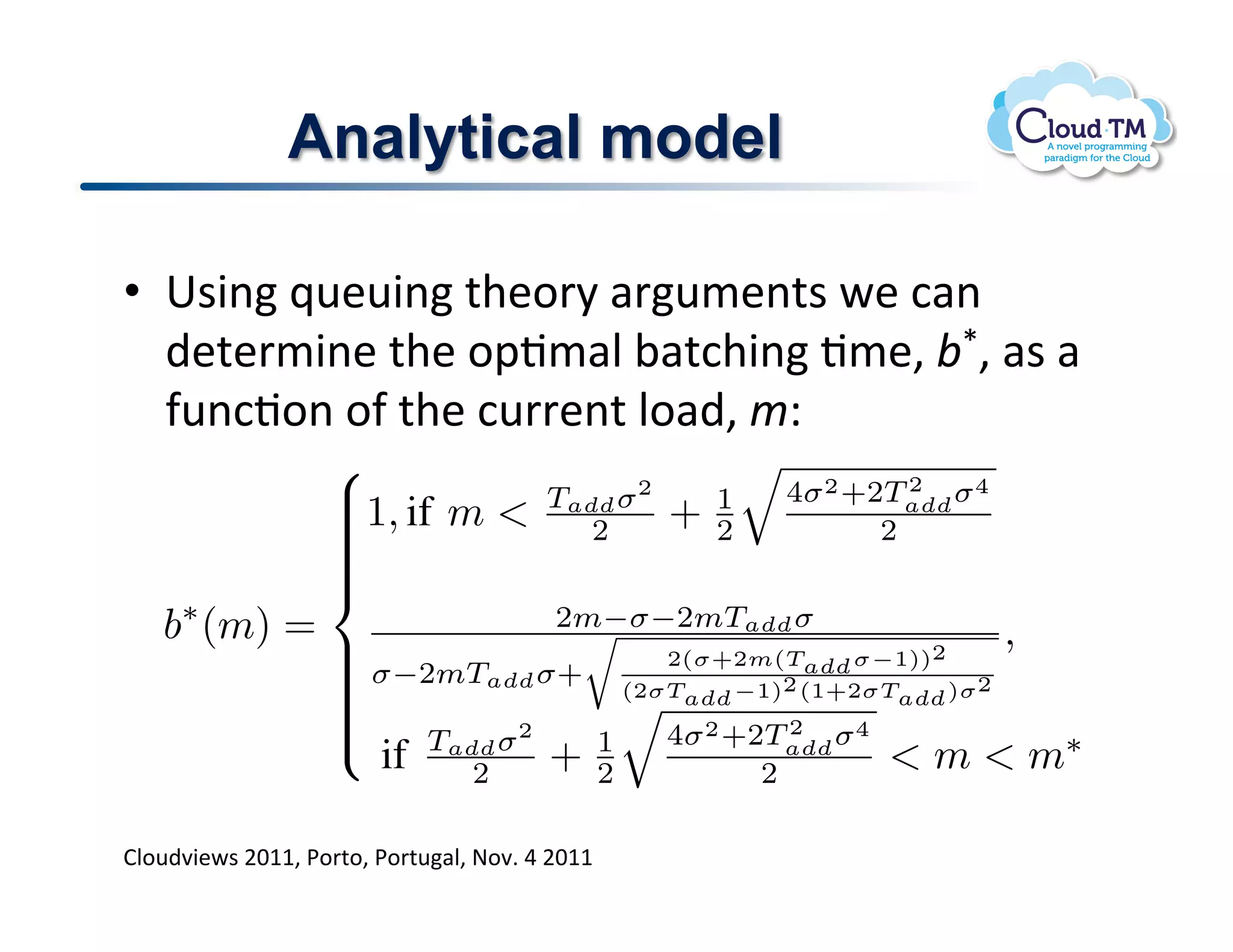 Analytical model

      •  6$3(!_<&<3(!%+&.'8!#'</&(%$!P&!:#(!
         )&%&'/3(&!%+&!.2J/#N!;#%:+3(!J/&>!;}>!#$!#!
         -<(:J.(!.-!%+&!:<''&(%!N.#)>!/Q1
ueue: linearly and has a vertical asymptote at m = m∗ .
                                                                                 2
                            1, if m            Tadd σ 2                 4σ 2 +2Tadd σ 4
  (1)                       
                                                   2         +   1
                                                                  2              2
                            
                            
                            
                            
). We       b∗ (m) =                   2m−σ−2mTadd σ                                            (7)
                             σ−2mT σ+
                                                                                           ,
b, m)                       
                            
                                             2(σ+2m(Tadd σ−1))2
                            
                            
                                   add    (2σT   −1)2 (1+2σT
                                                               )σ 2
                                                               add                add
                            
                                     Tadd σ 2
                                                                      2
                                                              4σ 2 +2Tadd σ 4
                                 if      2        +   1
                                                      2               2           m  m∗
  (2)
         BN.)73P$!FGMM!*.'%.!*.'%#N!@.7]!U!FGMM!
l rate    B. Determining the Model’s Parameters
using
 