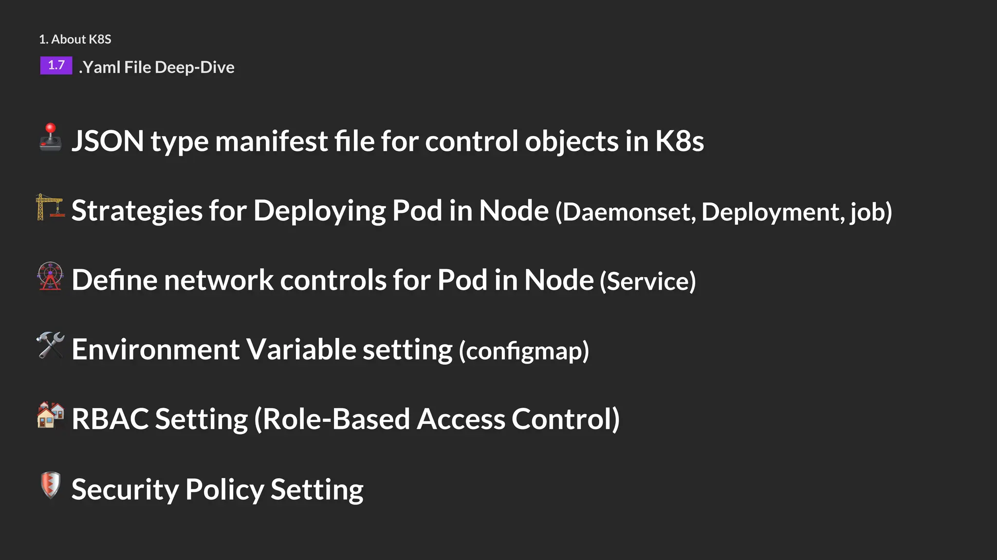 1. About K8S
1.7 .Yaml File Deep-Dive
🕹 JSON type manifest file for control objects in K8s
🏗 Strategies for Deploying Pod in Node (Daemonset, Deployment, job)
🎡 Define network controls for Pod in Node (Service)
🛠 Environment Variable setting (configmap)
🏘 RBAC Setting (Role-Based Access Control)
🛡 Security Policy Setting
 