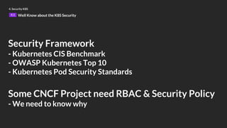 Security Framework
- Kubernetes CIS Benchmark
- OWASP Kubernetes Top 10
- Kubernetes Pod Security Standards
Some CNCF Project need RBAC & Security Policy
- We need to know why
4. Security K8S
4.1 Well Know about the K8S Security
 
