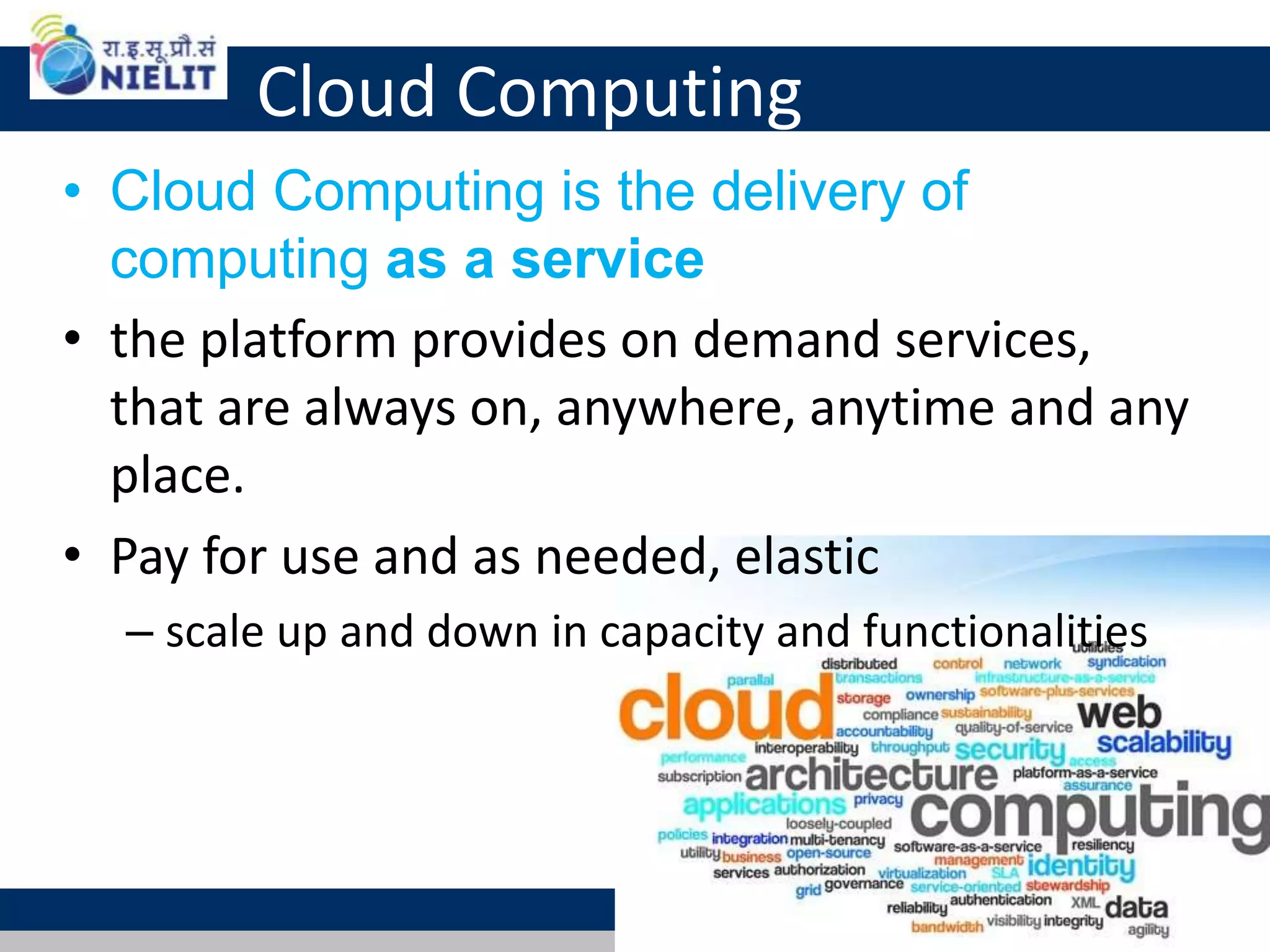 Cloud Computing
• Cloud Computing is the delivery of
computing as a service
• the platform provides on demand services,
that are always on, anywhere, anytime and any
place.
• Pay for use and as needed, elastic
– scale up and down in capacity and functionalities
11
 
