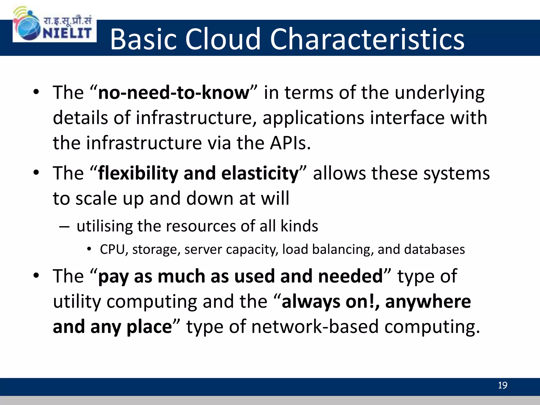 Basic Cloud Characteristics
• The “no-need-to-know” in terms of the underlying
details of infrastructure, applications interface with
the infrastructure via the APIs.
• The “flexibility and elasticity” allows these systems
to scale up and down at will
– utilising the resources of all kinds
• CPU, storage, server capacity, load balancing, and databases
• The “pay as much as used and needed” type of
utility computing and the “always on!, anywhere
and any place” type of network-based computing.
19
 