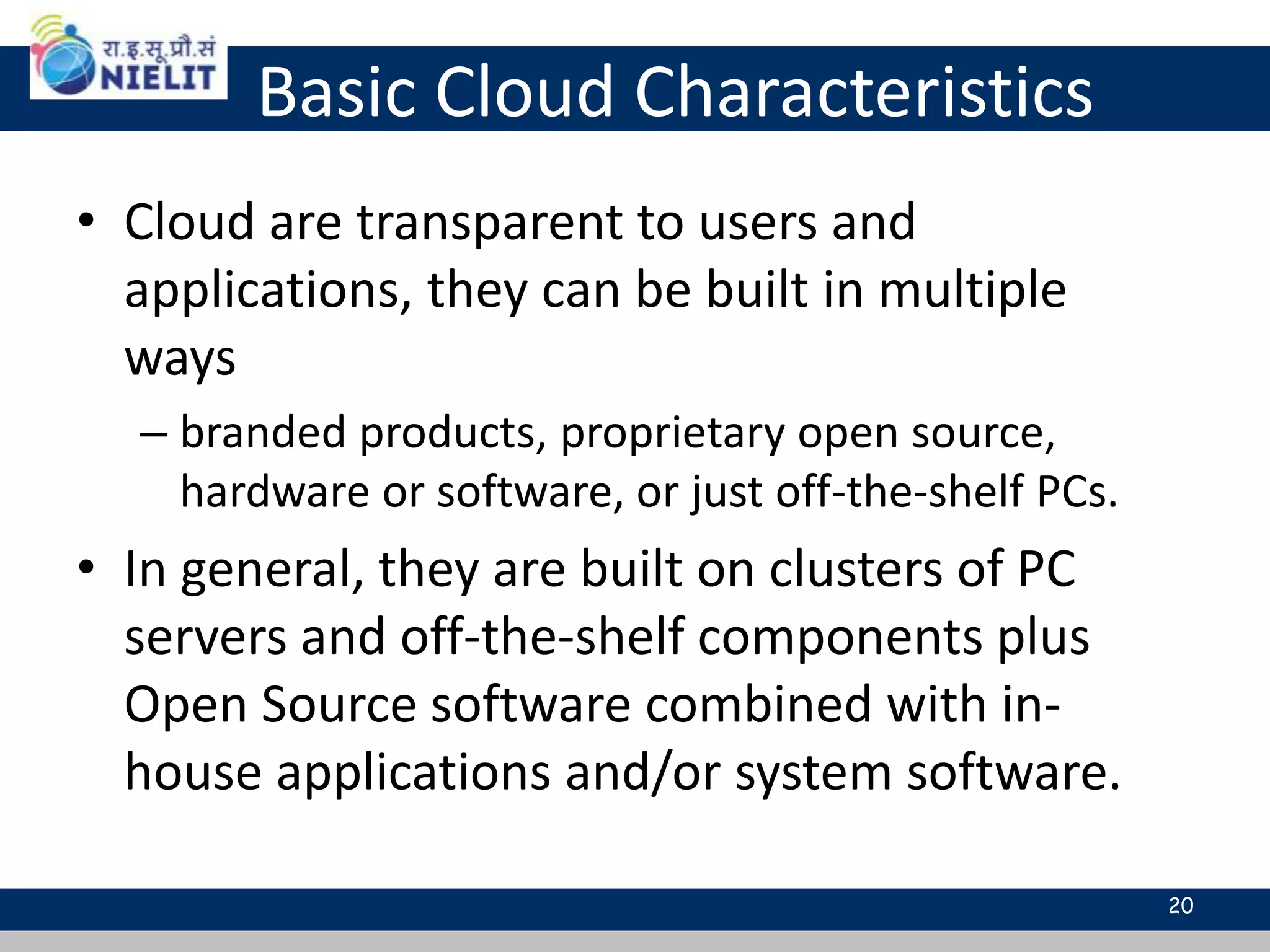 Basic Cloud Characteristics
• Cloud are transparent to users and
applications, they can be built in multiple
ways
– branded products, proprietary open source,
hardware or software, or just off-the-shelf PCs.
• In general, they are built on clusters of PC
servers and off-the-shelf components plus
Open Source software combined with in-
house applications and/or system software.
20
 