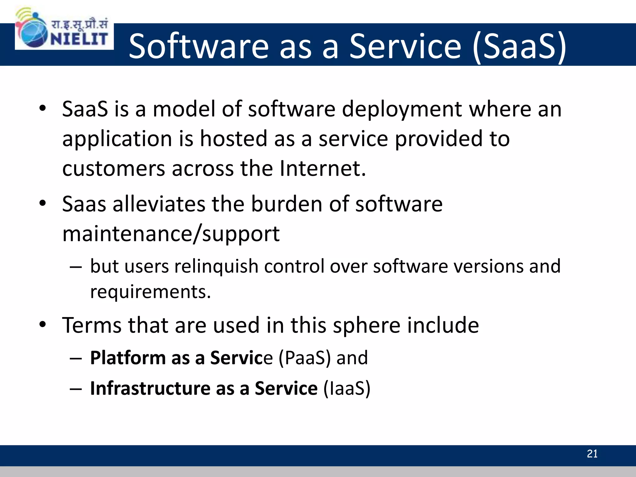 Software as a Service (SaaS)
• SaaS is a model of software deployment where an
application is hosted as a service provided to
customers across the Internet.
• Saas alleviates the burden of software
maintenance/support
– but users relinquish control over software versions and
requirements.
• Terms that are used in this sphere include
– Platform as a Service (PaaS) and
– Infrastructure as a Service (IaaS)
21
 