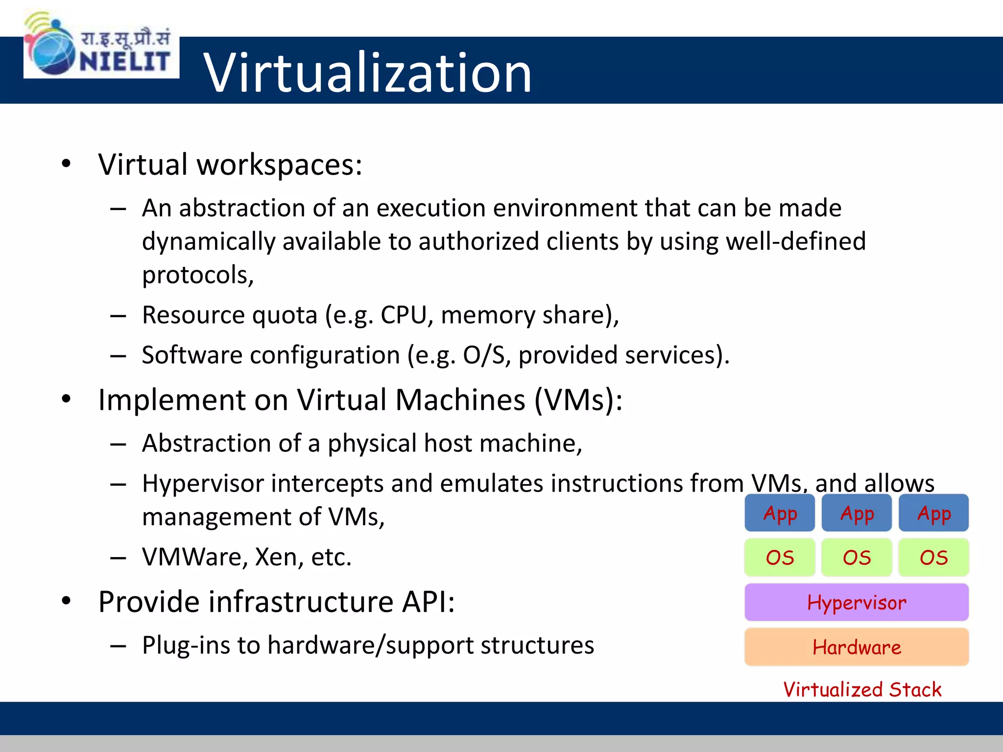 Virtualization
• Virtual workspaces:
– An abstraction of an execution environment that can be made
dynamically available to authorized clients by using well-defined
protocols,
– Resource quota (e.g. CPU, memory share),
– Software configuration (e.g. O/S, provided services).
• Implement on Virtual Machines (VMs):
– Abstraction of a physical host machine,
– Hypervisor intercepts and emulates instructions from VMs, and allows
management of VMs,
– VMWare, Xen, etc.
• Provide infrastructure API:
– Plug-ins to hardware/support structures Hardware
OS
App App App
Hypervisor
OS OS
Virtualized Stack
 