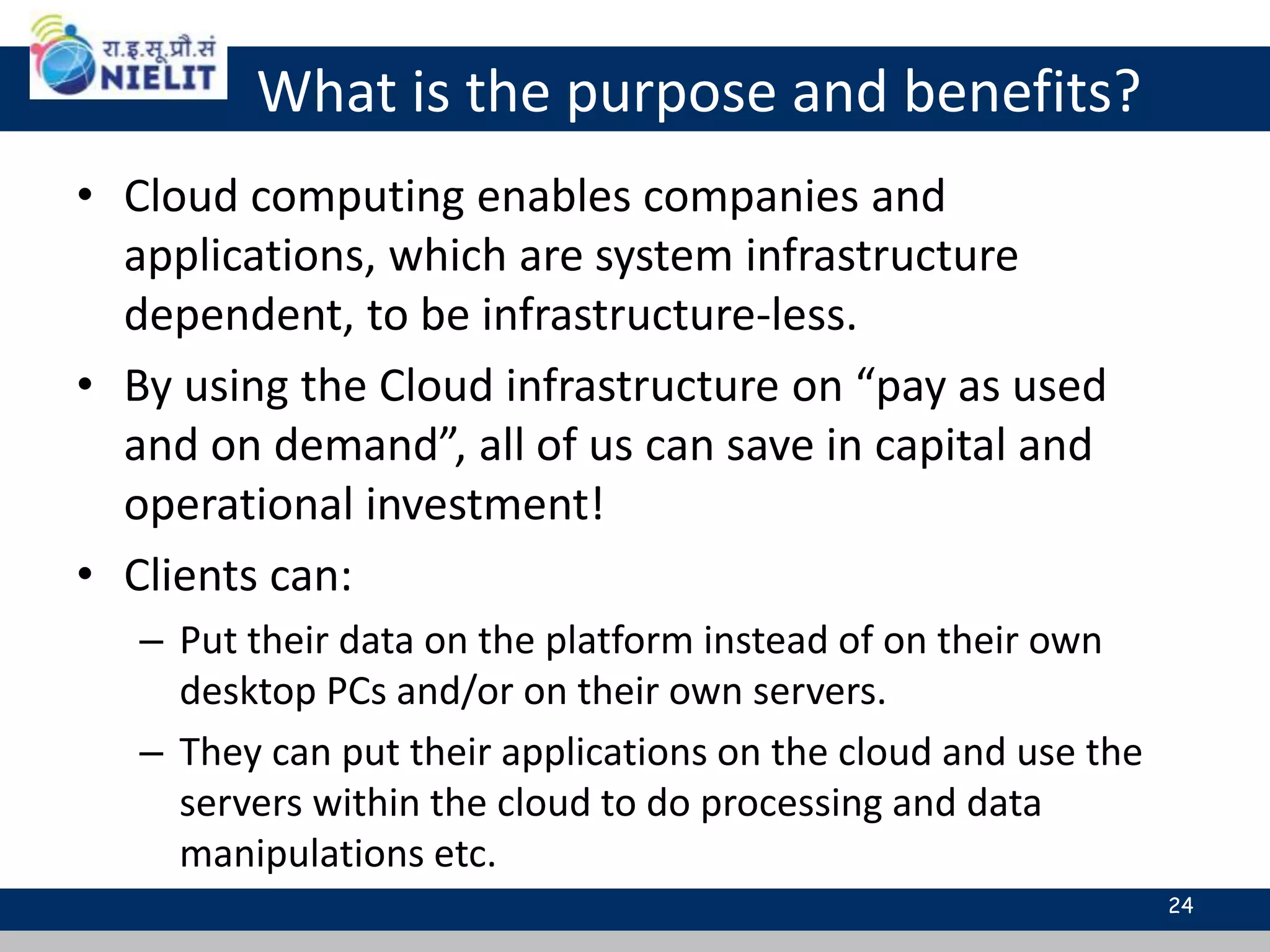What is the purpose and benefits?
• Cloud computing enables companies and
applications, which are system infrastructure
dependent, to be infrastructure-less.
• By using the Cloud infrastructure on “pay as used
and on demand”, all of us can save in capital and
operational investment!
• Clients can:
– Put their data on the platform instead of on their own
desktop PCs and/or on their own servers.
– They can put their applications on the cloud and use the
servers within the cloud to do processing and data
manipulations etc.
24
 