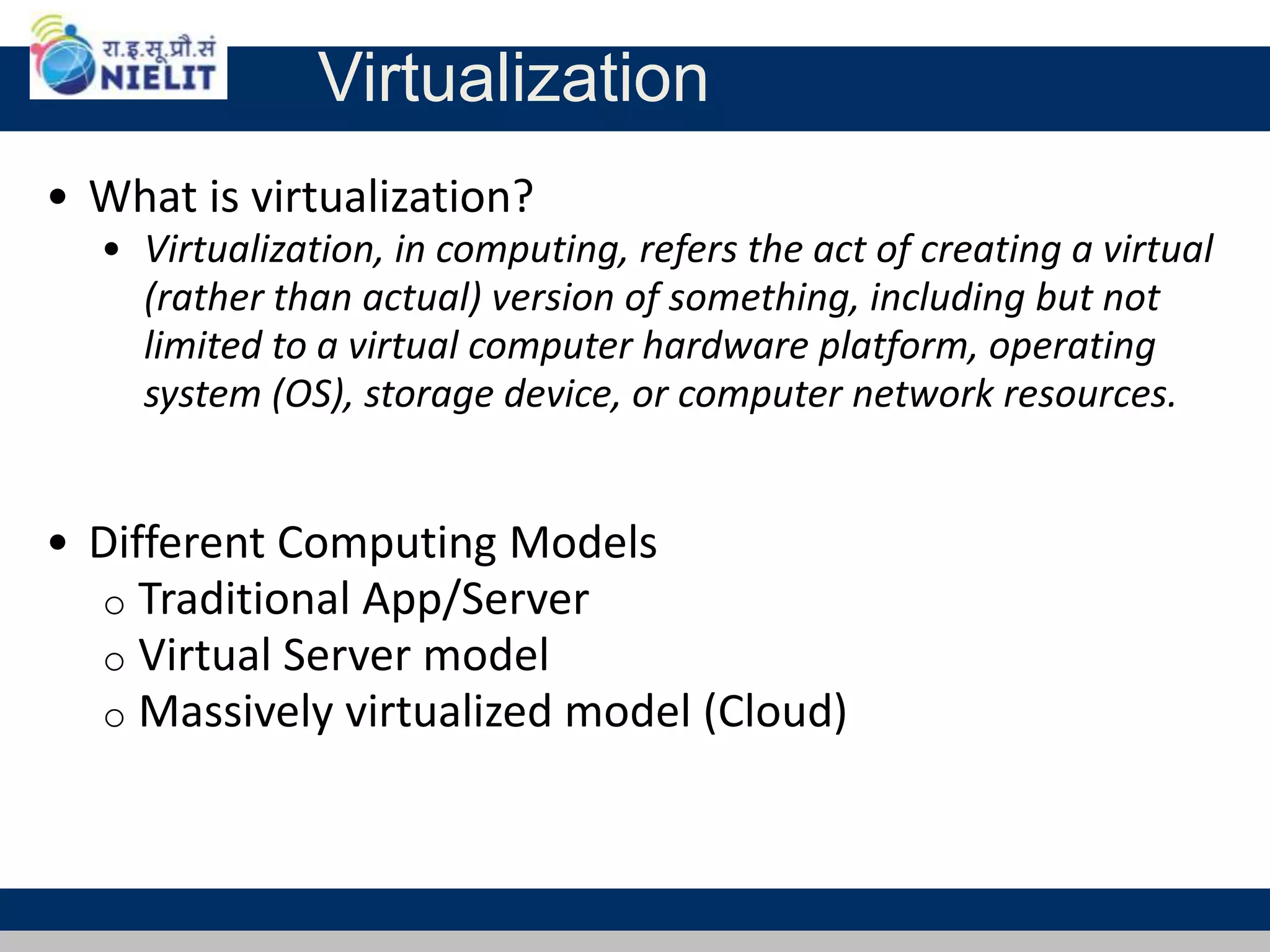 Virtualization
• What is virtualization?
• Virtualization, in computing, refers the act of creating a virtual
(rather than actual) version of something, including but not
limited to a virtual computer hardware platform, operating
system (OS), storage device, or computer network resources.
• Different Computing Models
o Traditional App/Server
o Virtual Server model
o Massively virtualized model (Cloud)
 