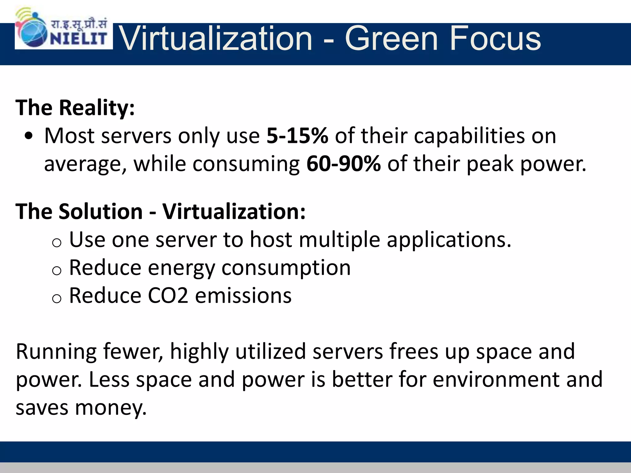 Virtualization - Green Focus
The Reality:
• Most servers only use 5-15% of their capabilities on
average, while consuming 60-90% of their peak power.
The Solution - Virtualization:
o Use one server to host multiple applications.
o Reduce energy consumption
o Reduce CO2 emissions
Running fewer, highly utilized servers frees up space and
power. Less space and power is better for environment and
saves money.
 