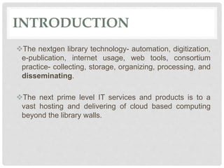 INTRODUCTION
The nextgen library technology- automation, digitization,
e-publication, internet usage, web tools, consortium
practice- collecting, storage, organizing, processing, and
disseminating.
The next prime level IT services and products is to a
vast hosting and delivering of cloud based computing
beyond the library walls.
 