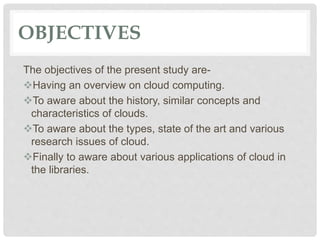 OBJECTIVES
The objectives of the present study are-
Having an overview on cloud computing.
To aware about the history, similar concepts and
characteristics of clouds.
To aware about the types, state of the art and various
research issues of cloud.
Finally to aware about various applications of cloud in
the libraries.
 