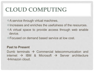 CLOUD COMPUTING
A service through virtual machines.
Increases and enriches the usefulness of the resources.
A virtual space to provide access through web enable
device.
Focused on demand based service at low cost.
Past to Present
Dumb terminals  Commercial telecommunication and
internet  IBM & Microsoft  Server architecture
Amazon cloud.
 