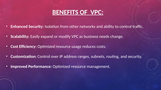 BENEFITS OF VPC:
• Enhanced Security: Isolation from other networks and ability to control traffic.
• Scalability: Easily expand or modify VPC as business needs change.
• Cost Efficiency: Optimized resource usage reduces costs.
• Customization: Control over IP address ranges, subnets, routing, and security.
• Improved Performance: Optimized resource management.
 