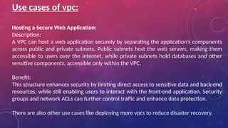 Use cases of vpc:
Hosting a Secure Web Application:
Description:
A VPC can host a web application securely by separating the application’s components
across public and private subnets. Public subnets host the web servers, making them
accessible to users over the internet, while private subnets hold databases and other
sensitive components, accessible only within the VPC.
Benefit:
This structure enhances security by limiting direct access to sensitive data and back-end
resources, while still enabling users to interact with the front-end application. Security
groups and network ACLs can further control traffic and enhance data protection.
There are also other use cases like deploying more vpcs to reduce disaster recovery.
 