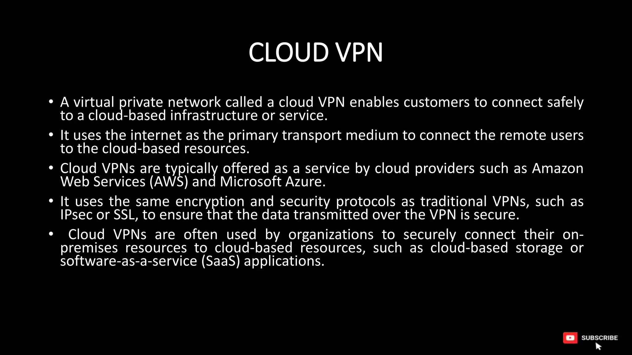 CLOUD VPN
• A virtual private network called a cloud VPN enables customers to connect safely
to a cloud-based infrastructure or service.
• It uses the internet as the primary transport medium to connect the remote users
to the cloud-based resources.
• Cloud VPNs are typically offered as a service by cloud providers such as Amazon
Web Services (AWS) and Microsoft Azure.
• It uses the same encryption and security protocols as traditional VPNs, such as
IPsec or SSL, to ensure that the data transmitted over the VPN is secure.
• Cloud VPNs are often used by organizations to securely connect their on-
premises resources to cloud-based resources, such as cloud-based storage or
software-as-a-service (SaaS) applications.