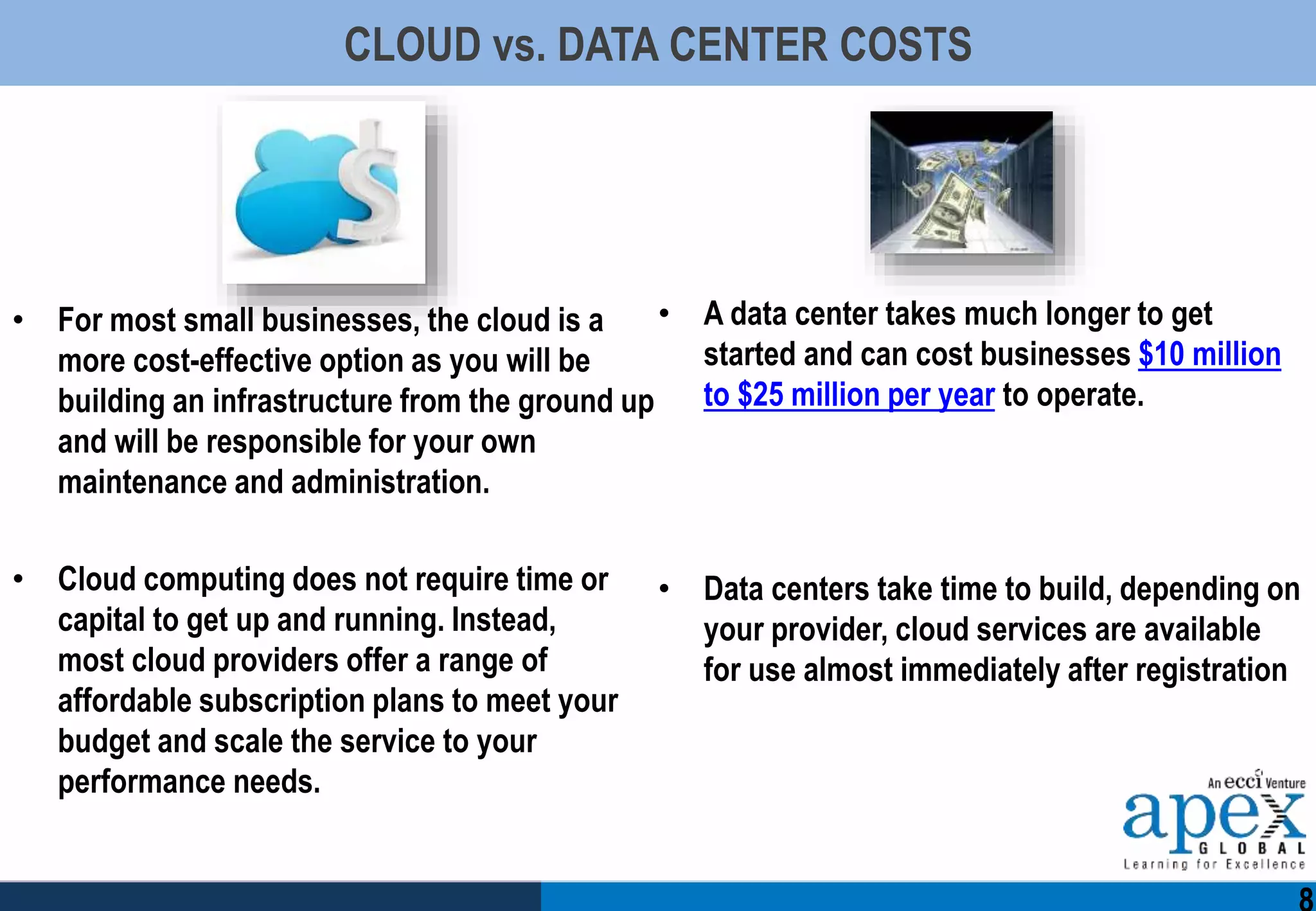CLOUD vs. DATA CENTER COSTS
• For most small businesses, the cloud is a
more cost-effective option as you will be
building an infrastructure from the ground up
and will be responsible for your own
maintenance and administration.
• Cloud computing does not require time or
capital to get up and running. Instead,
most cloud providers offer a range of
affordable subscription plans to meet your
budget and scale the service to your
performance needs.
• A data center takes much longer to get
started and can cost businesses $10 million
to $25 million per year to operate.
• Data centers take time to build, depending on
your provider, cloud services are available
for use almost immediately after registration
 