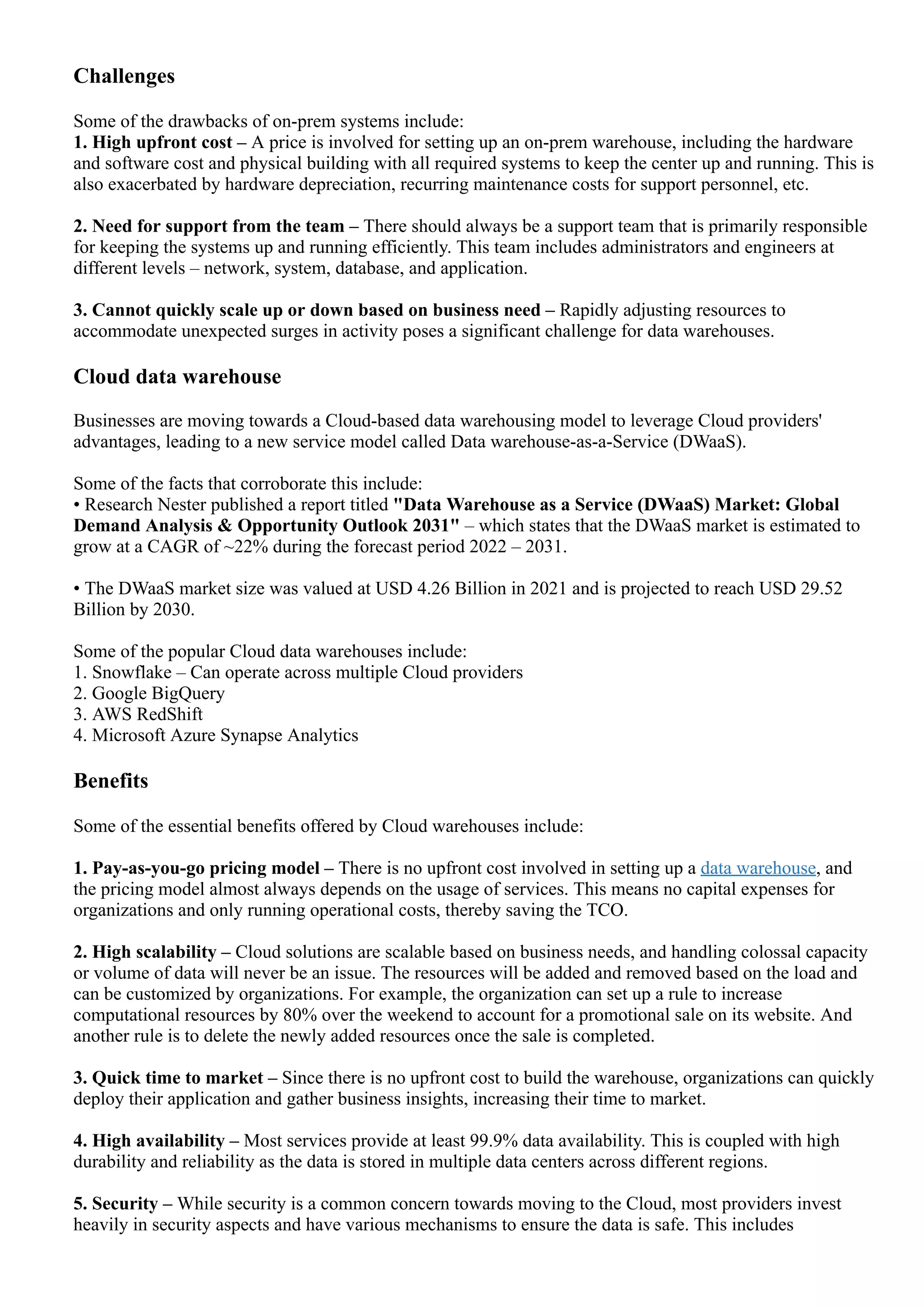 Challenges
Some of the drawbacks of on­prem systems include:
1. High upfront cost – A price is involved for setting up an on­prem warehouse, including the hardware
and software cost and physical building with all required systems to keep the center up and running. This is
also exacerbated by hardware depreciation, recurring maintenance costs for support personnel, etc.
2. Need for support from the team – There should always be a support team that is primarily responsible
for keeping the systems up and running efficiently. This team includes administrators and engineers at
different levels – network, system, database, and application.
3. Cannot quickly scale up or down based on business need – Rapidly adjusting resources to
accommodate unexpected surges in activity poses a significant challenge for data warehouses.
Cloud data warehouse
Businesses are moving towards a Cloud­based data warehousing model to leverage Cloud providers'
advantages, leading to a new service model called Data warehouse­as­a­Service (DWaaS).
Some of the facts that corroborate this include:
• Research Nester published a report titled "Data Warehouse as a Service (DWaaS) Market: Global
Demand Analysis & Opportunity Outlook 2031" – which states that the DWaaS market is estimated to
grow at a CAGR of ~22% during the forecast period 2022 – 2031.
• The DWaaS market size was valued at USD 4.26 Billion in 2021 and is projected to reach USD 29.52
Billion by 2030.
Some of the popular Cloud data warehouses include:
1. Snowflake – Can operate across multiple Cloud providers
2. Google BigQuery
3. AWS RedShift
4. Microsoft Azure Synapse Analytics
Benefits
Some of the essential benefits offered by Cloud warehouses include:
1. Pay­as­you­go pricing model – There is no upfront cost involved in setting up a data warehouse, and
the pricing model almost always depends on the usage of services. This means no capital expenses for
organizations and only running operational costs, thereby saving the TCO.
2. High scalability – Cloud solutions are scalable based on business needs, and handling colossal capacity
or volume of data will never be an issue. The resources will be added and removed based on the load and
can be customized by organizations. For example, the organization can set up a rule to increase
computational resources by 80% over the weekend to account for a promotional sale on its website. And
another rule is to delete the newly added resources once the sale is completed.
3. Quick time to market – Since there is no upfront cost to build the warehouse, organizations can quickly
deploy their application and gather business insights, increasing their time to market.
4. High availability – Most services provide at least 99.9% data availability. This is coupled with high
durability and reliability as the data is stored in multiple data centers across different regions.
5. Security – While security is a common concern towards moving to the Cloud, most providers invest
heavily in security aspects and have various mechanisms to ensure the data is safe. This includes
encryption of the data stored in disk (encryption­at­rest) using multiple options, encryption in transit using
 