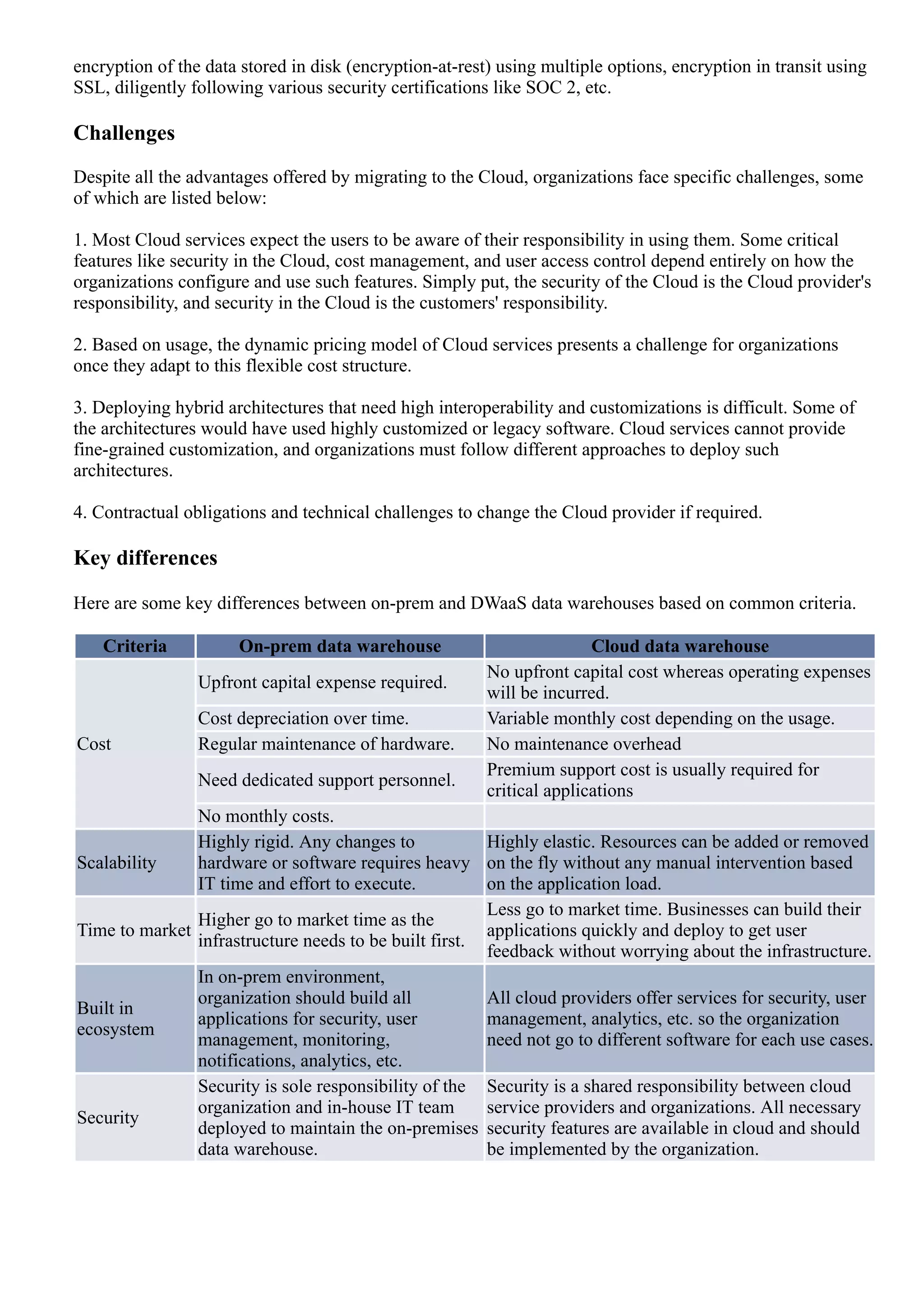 encryption of the data stored in disk (encryption­at­rest) using multiple options, encryption in transit using
SSL, diligently following various security certifications like SOC 2, etc.
Challenges
Despite all the advantages offered by migrating to the Cloud, organizations face specific challenges, some
of which are listed below:
1. Most Cloud services expect the users to be aware of their responsibility in using them. Some critical
features like security in the Cloud, cost management, and user access control depend entirely on how the
organizations configure and use such features. Simply put, the security of the Cloud is the Cloud provider's
responsibility, and security in the Cloud is the customers' responsibility.
2. Based on usage, the dynamic pricing model of Cloud services presents a challenge for organizations
once they adapt to this flexible cost structure.
3. Deploying hybrid architectures that need high interoperability and customizations is difficult. Some of
the architectures would have used highly customized or legacy software. Cloud services cannot provide
fine­grained customization, and organizations must follow different approaches to deploy such
architectures.
4. Contractual obligations and technical challenges to change the Cloud provider if required.
Key differences
Here are some key differences between on­prem and DWaaS data warehouses based on common criteria.
Criteria On­prem data warehouse Cloud data warehouse
Cost
Upfront capital expense required.
No upfront capital cost whereas operating expenses
will be incurred.
Cost depreciation over time. Variable monthly cost depending on the usage.
Regular maintenance of hardware. No maintenance overhead
Need dedicated support personnel.
Premium support cost is usually required for
critical applications
No monthly costs.
Scalability
Highly rigid. Any changes to
hardware or software requires heavy
IT time and effort to execute.
Highly elastic. Resources can be added or removed
on the fly without any manual intervention based
on the application load.
Time to market
Higher go to market time as the
infrastructure needs to be built first.
Less go to market time. Businesses can build their
applications quickly and deploy to get user
feedback without worrying about the infrastructure.
Built in
ecosystem
In on­prem environment,
organization should build all
applications for security, user
management, monitoring,
notifications, analytics, etc.
All cloud providers offer services for security, user
management, analytics, etc. so the organization
need not go to different software for each use cases.
Security
Security is sole responsibility of the
organization and in­house IT team
deployed to maintain the on­premises
data warehouse.
Security is a shared responsibility between cloud
service providers and organizations. All necessary
security features are available in cloud and should
be implemented by the organization.
Conclusion
 