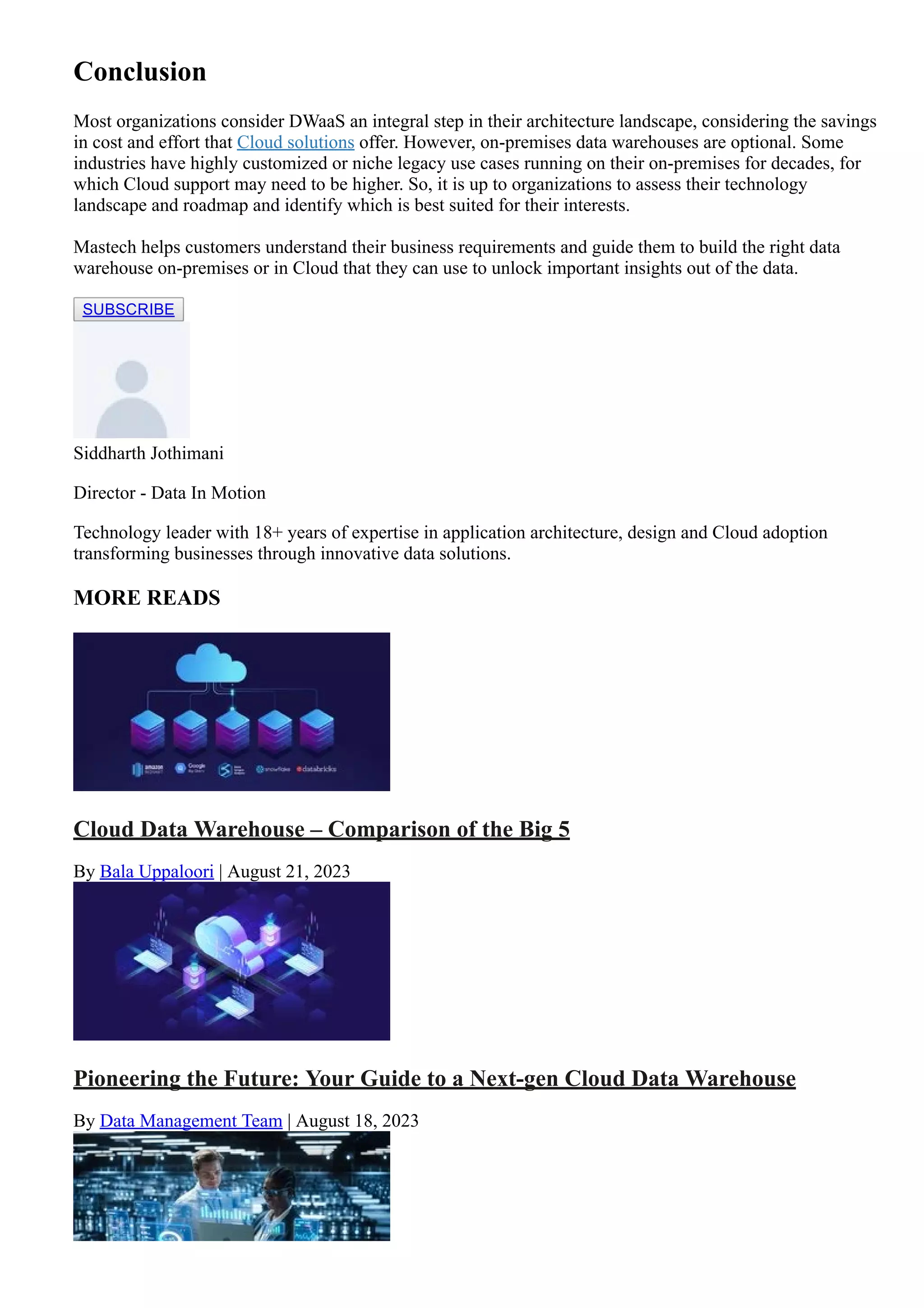 Conclusion
Most organizations consider DWaaS an integral step in their architecture landscape, considering the savings
in cost and effort that Cloud solutions offer. However, on­premises data warehouses are optional. Some
industries have highly customized or niche legacy use cases running on their on­premises for decades, for
which Cloud support may need to be higher. So, it is up to organizations to assess their technology
landscape and roadmap and identify which is best suited for their interests.
Mastech helps customers understand their business requirements and guide them to build the right data
warehouse on­premises or in Cloud that they can use to unlock important insights out of the data.
SUBSCRIBE
Siddharth Jothimani
Director ­ Data In Motion
Technology leader with 18+ years of expertise in application architecture, design and Cloud adoption
transforming businesses through innovative data solutions.
MORE READS
Cloud Data Warehouse – Comparison of the Big 5
By Bala Uppaloori | August 21, 2023
Pioneering the Future: Your Guide to a Next­gen Cloud Data Warehouse
By Data Management Team | August 18, 2023
 