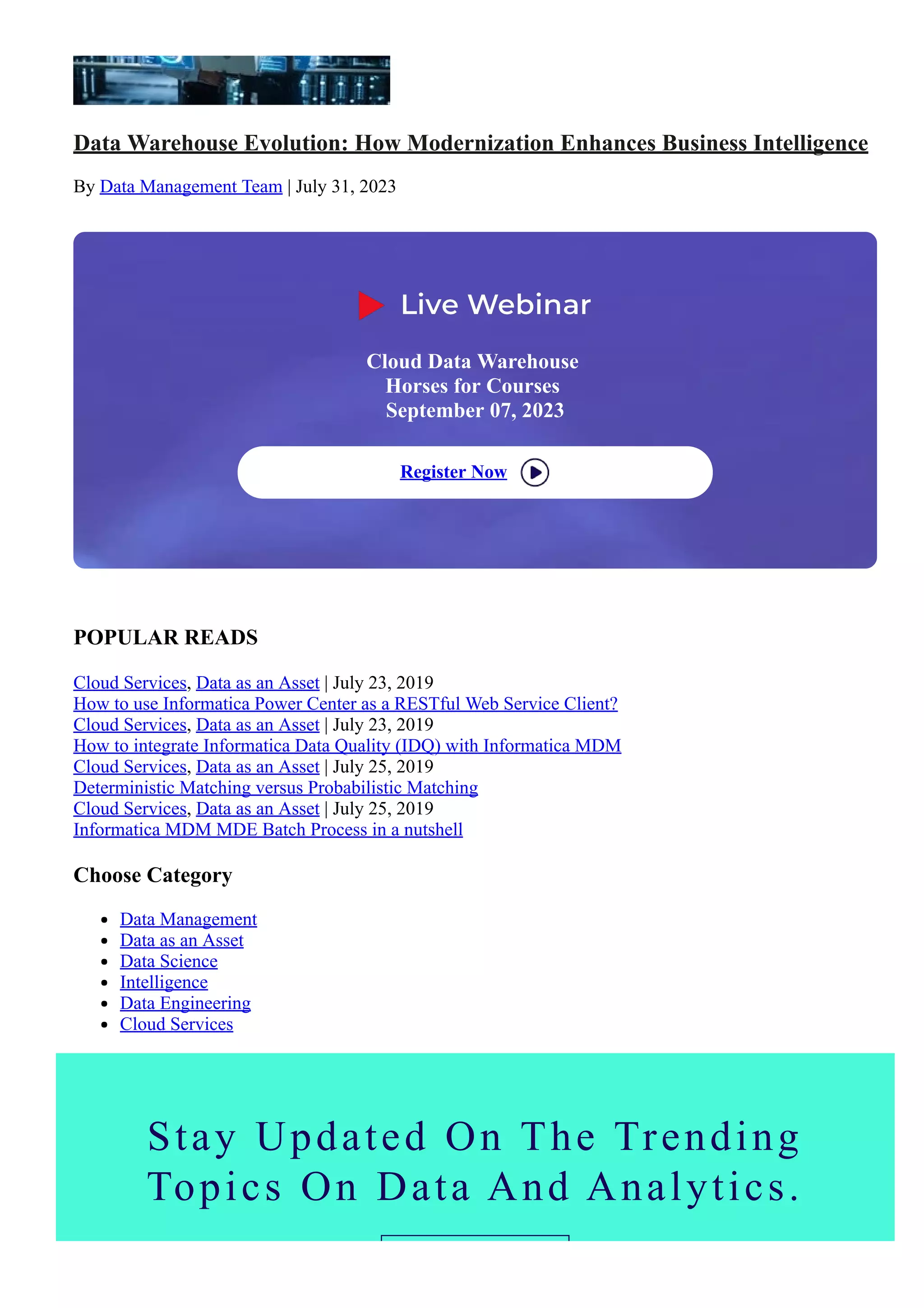 Data Warehouse Evolution: How Modernization Enhances Business Intelligence
By Data Management Team | July 31, 2023
Choose Category
Data Management
Data as an Asset
Data Science
Intelligence
Data Engineering
Cloud Services
POPULAR READS
Cloud Services, Data as an Asset | July 23, 2019
How to use Informatica Power Center as a RESTful Web Service Client?
Cloud Services, Data as an Asset | July 23, 2019
How to integrate Informatica Data Quality (IDQ) with Informatica MDM
Cloud Services, Data as an Asset | July 25, 2019
Deterministic Matching versus Probabilistic Matching
Cloud Services, Data as an Asset | July 25, 2019
Informatica MDM MDE Batch Process in a nutshell
Cloud Data Warehouse
Horses for Courses
September 07, 2023
Register Now
Stay Updated On The Trending
Topics On Data And Analytics.
 