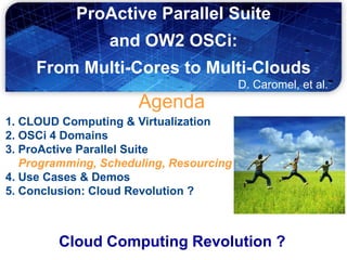ProActive Parallel Suite
                 and OW2 OSCi:
     From Multi-Cores to Multi-Clouds
                                         D. Caromel, et al.
                      Agenda
1. CLOUD Computing & Virtualization
2. OSCi 4 Domains
3. ProActive Parallel Suite
   Programming, Scheduling, Resourcing
4. Use Cases & Demos
5. Conclusion: Cloud Revolution ?



        Cloud Computing Revolution ?
 