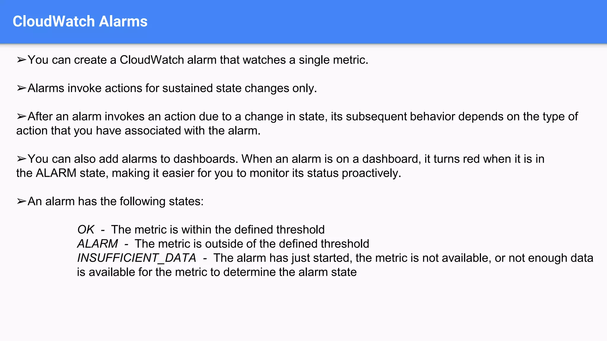 CloudWatch Alarms
➢You can create a CloudWatch alarm that watches a single metric.
➢Alarms invoke actions for sustained state changes only.
➢After an alarm invokes an action due to a change in state, its subsequent behavior depends on the type of
action that you have associated with the alarm.
➢You can also add alarms to dashboards. When an alarm is on a dashboard, it turns red when it is in
the ALARM state, making it easier for you to monitor its status proactively.
➢An alarm has the following states:
OK - The metric is within the defined threshold
ALARM - The metric is outside of the defined threshold
INSUFFICIENT_DATA - The alarm has just started, the metric is not available, or not enough data
is available for the metric to determine the alarm state
 