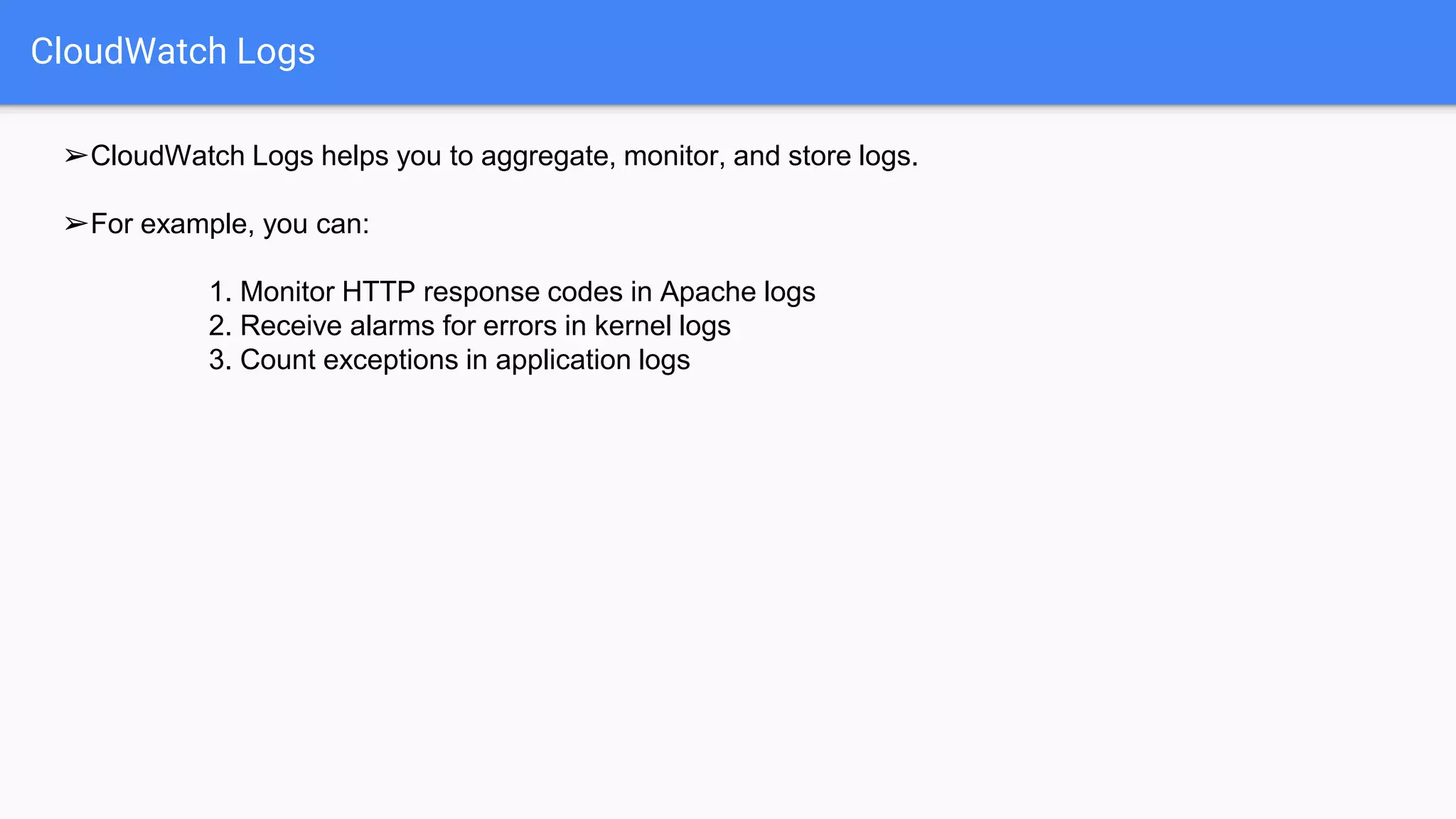 CloudWatch Logs
➢CloudWatch Logs helps you to aggregate, monitor, and store logs.
➢For example, you can:
1. Monitor HTTP response codes in Apache logs
2. Receive alarms for errors in kernel logs
3. Count exceptions in application logs
 