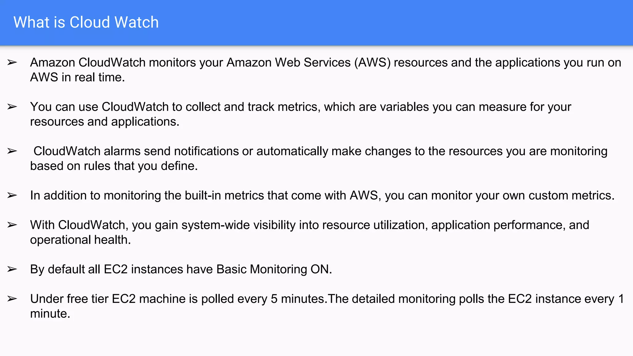 What is Cloud Watch
➢ Amazon CloudWatch monitors your Amazon Web Services (AWS) resources and the applications you run on
AWS in real time.
➢ You can use CloudWatch to collect and track metrics, which are variables you can measure for your
resources and applications.
➢ CloudWatch alarms send notifications or automatically make changes to the resources you are monitoring
based on rules that you define.
➢ In addition to monitoring the built-in metrics that come with AWS, you can monitor your own custom metrics.
➢ With CloudWatch, you gain system-wide visibility into resource utilization, application performance, and
operational health.
➢ By default all EC2 instances have Basic Monitoring ON.
➢ Under free tier EC2 machine is polled every 5 minutes.The detailed monitoring polls the EC2 instance every 1
minute.
 