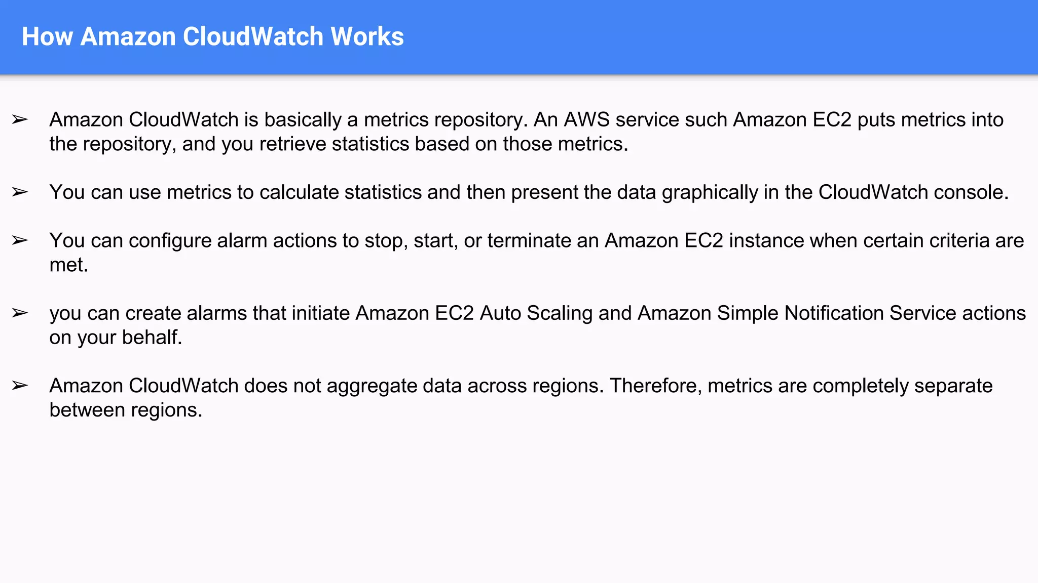 How Amazon CloudWatch Works
➢ Amazon CloudWatch is basically a metrics repository. An AWS service such Amazon EC2 puts metrics into
the repository, and you retrieve statistics based on those metrics.
➢ You can use metrics to calculate statistics and then present the data graphically in the CloudWatch console.
➢ You can configure alarm actions to stop, start, or terminate an Amazon EC2 instance when certain criteria are
met.
➢ you can create alarms that initiate Amazon EC2 Auto Scaling and Amazon Simple Notification Service actions
on your behalf.
➢ Amazon CloudWatch does not aggregate data across regions. Therefore, metrics are completely separate
between regions.
 