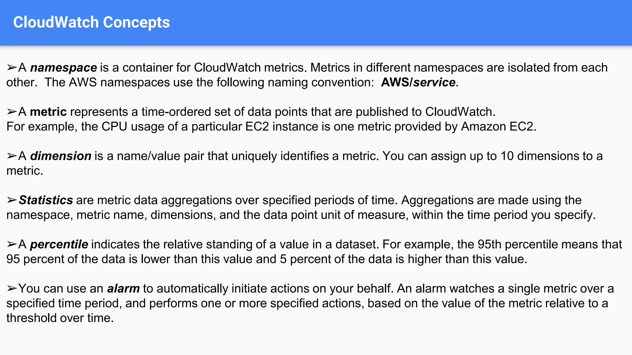 CloudWatch Concepts
➢A namespace is a container for CloudWatch metrics. Metrics in different namespaces are isolated from each
other. The AWS namespaces use the following naming convention: AWS/service.
➢A metric represents a time-ordered set of data points that are published to CloudWatch.
For example, the CPU usage of a particular EC2 instance is one metric provided by Amazon EC2.
➢A dimension is a name/value pair that uniquely identifies a metric. You can assign up to 10 dimensions to a
metric.
➢Statistics are metric data aggregations over specified periods of time. Aggregations are made using the
namespace, metric name, dimensions, and the data point unit of measure, within the time period you specify.
➢A percentile indicates the relative standing of a value in a dataset. For example, the 95th percentile means that
95 percent of the data is lower than this value and 5 percent of the data is higher than this value.
➢You can use an alarm to automatically initiate actions on your behalf. An alarm watches a single metric over a
specified time period, and performs one or more specified actions, based on the value of the metric relative to a
threshold over time.
 