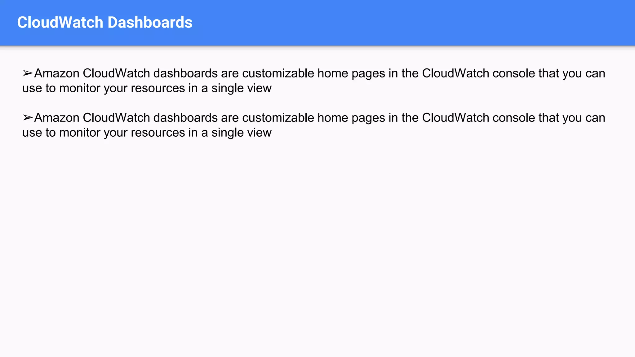 CloudWatch Dashboards
➢Amazon CloudWatch dashboards are customizable home pages in the CloudWatch console that you can
use to monitor your resources in a single view
➢Amazon CloudWatch dashboards are customizable home pages in the CloudWatch console that you can
use to monitor your resources in a single view
 