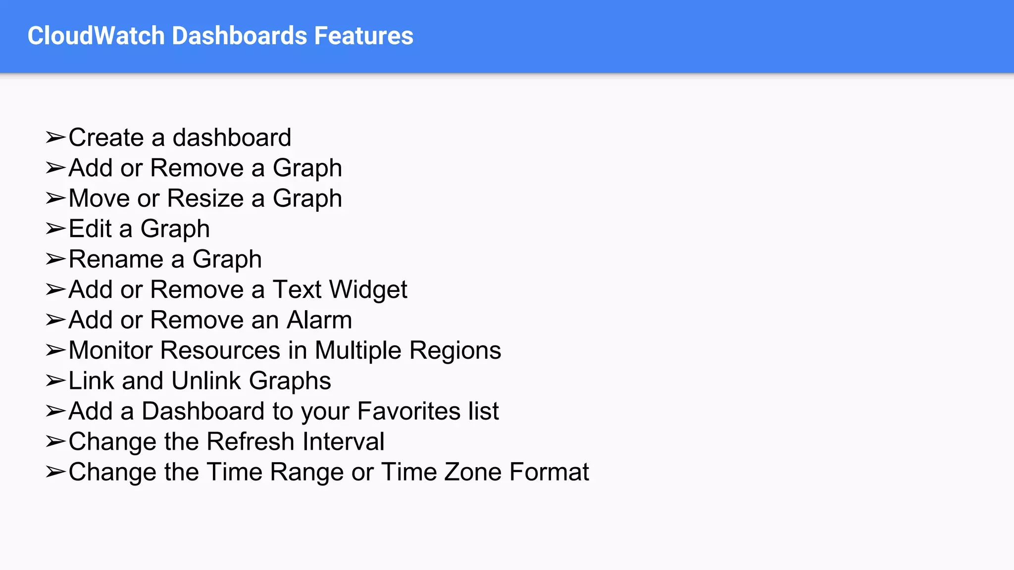 CloudWatch Dashboards Features
➢Create a dashboard
➢Add or Remove a Graph
➢Move or Resize a Graph
➢Edit a Graph
➢Rename a Graph
➢Add or Remove a Text Widget
➢Add or Remove an Alarm
➢Monitor Resources in Multiple Regions
➢Link and Unlink Graphs
➢Add a Dashboard to your Favorites list
➢Change the Refresh Interval
➢Change the Time Range or Time Zone Format
 