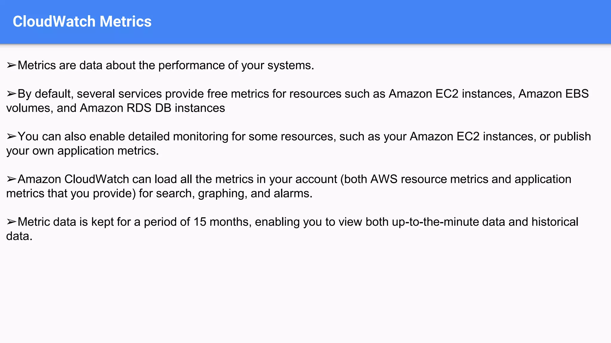 CloudWatch Metrics
➢Metrics are data about the performance of your systems.
➢By default, several services provide free metrics for resources such as Amazon EC2 instances, Amazon EBS
volumes, and Amazon RDS DB instances
➢You can also enable detailed monitoring for some resources, such as your Amazon EC2 instances, or publish
your own application metrics.
➢Amazon CloudWatch can load all the metrics in your account (both AWS resource metrics and application
metrics that you provide) for search, graphing, and alarms.
➢Metric data is kept for a period of 15 months, enabling you to view both up-to-the-minute data and historical
data.
 