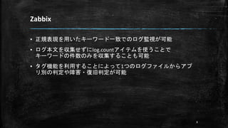 Zabbix
▪ 正規表現を用いたキーワード一致でのログ監視が可能
▪ ログ本文を収集せずにlog.countアイテムを使うことで
キーワードの件数のみを収集することも可能
▪ タグ機能を利用することによって1つのログファイルからアプ
リ別の判定や障害・復旧判定が可能
8
 